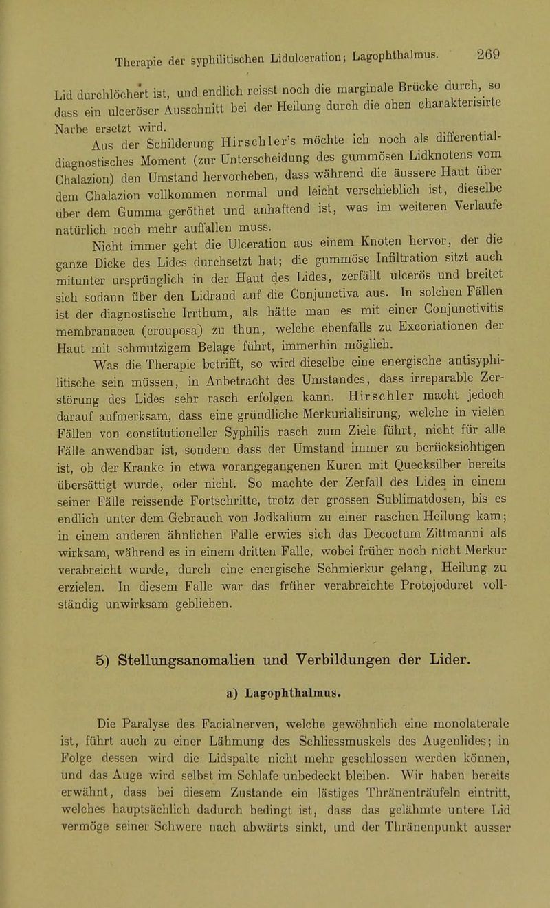 Lid durchlöchert ist, und endlich reisst noch die marginale Brücke durch, so- dass ein ulceröser Ausschnitt bei der Heilung durch die oben charaktensirte Narbe ersetzt wird. , • ,.„ ... Aus der Schilderung Hirschler's möchte ich noch als differential- diagnostisches Moment (zur Unterscheidung des gummösen Lidknotens vom Chalazion) den Umstand hervorheben, dass während die äussere Haut über dem Chalazion vollkommen normal und leicht verschieblich ist, dieselbe über dem Gumma geröthet und anhaftend ist, was im weiteren Verlaufe natürlich noch mehr auffallen muss. Nicht immer geht die Ulceration aus einem Knoten hervor, der die ganze Dicke des Lides durchsetzt hat; die gummöse Infiltration sitzt auch mitunter ursprünglich in der flaut des Lides, zerfällt ulcerös und breitet sich sodann über den Lidrand auf die Conjunctiva aus. In solchen Fällen ist der diagnostische Irrthum, als hätte man es mit einer Conjunctivitis membranacea (crouposa) zu thun, welche ebenfalls zu Excoriationen der Haut mit schmutzigem Belage' führt, immerhin möglich. Was die Therapie betrifft, so wird dieselbe eine energische antisyphi- litische sein müssen, in Anbetracht des Umstandes, dass irreparable Zer- störung des Lides sehr rasch erfolgen kann. Hirschler macht jedoch darauf aufmerksam, dass eine gründliche Merkurialisirung, welche in vielen Fällen von constitutioneller Syphilis rasch zum Ziele führt, nicht für alle Fälle anwendbar ist, sondern dass der Umstand immer zu berücksichtigen ist, ob der Kranke in etwa vorangegangenen Kuren mit Quecksilber bereits übersättigt wurde, oder nicht. So machte der Zerfall des Lides in einem seiner Fälle reissende Fortschritte, trotz der grossen Sublimatdosen, bis es endlich unter dem Gebrauch von Jodkalium zu einer raschen Heilung kam; in einem anderen ähnlichen Falle erwies sich das Decoctum Zittmanni als wirksam, während es in einem dritten Falle, wobei früher noch nicht Merkur verabreicht wurde, durch eine energische Schmierkur gelang, Heilung zu erzielen. In diesem Falle war das früher verabreichte Protojoduret voll- ständig unwirksam geblieben. 5) Stellungsanomalien und Verbildungen der Lider. a) Lagophthalmus. Die Paralyse des Facialnerven, welche gewöhnlich eine monolalerale ist, führt auch zu einer Lähmung des Schliessmuskels des Augenlides; in Folge dessen wird die Lidspalte nicht mehr geschlossen werden können, und das Auge wird selbst im Schlafe unbedeckt bleiben. Wir haben bereits erwähnt, dass bei diesem Zustande ein lästiges Thränenträufeln eintritt, welches hauptsächlich dadurch bedingt ist, dass das gelähmte untere Lid vermöge seiner Schwere nach abwärts sinkt, und der Thränenpunkt ausser