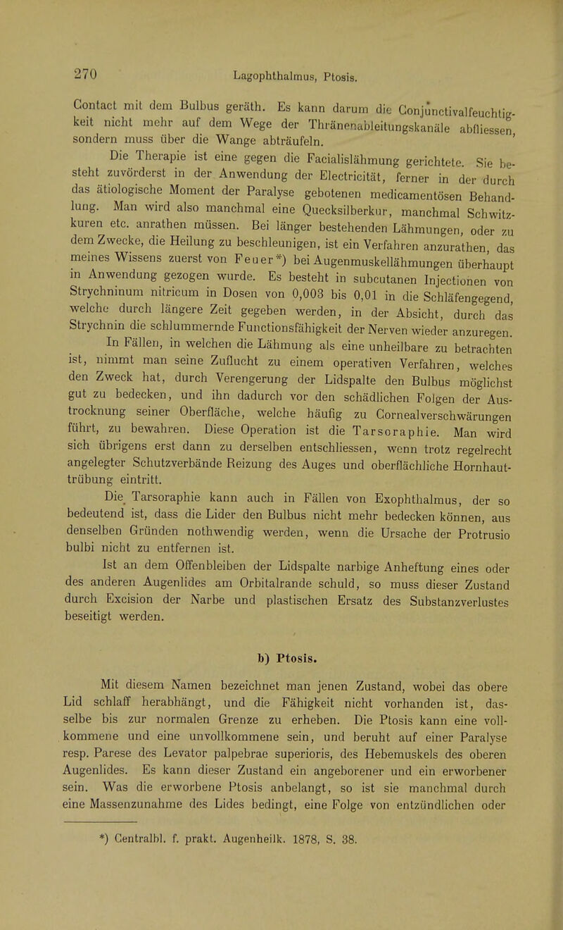 Contact mit dem Bulbus geräth. Es kann darum die Conjunctivalfeuchtiz keit nicht mehr auf dem Wege der Thränenableitungskanäle abmessen sondern muss über die Wange abträufeln. Die Therapie ist eine gegen die Facialislähmung gerichtete Sie be- steht zuvörderst in der Anwendung der Electricität, ferner in der durch das ätiologische Moment der Paralyse gebotenen medicamentösen Behand- lung. Man wird also manchmal eine Quecksilberknr, manchmal Schwitz- kuren etc. anrathen müssen. Bei länger bestehenden Lähmungen, oder zu dem Zwecke, die Heilung zu beschleunigen, ist ein Verfahren anzurathen das meines Wissens zuerst von Feuer*) bei Augenmuskellähmungen überhaupt in Anwendung gezogen wurde. Es besteht in subcutanen Injectionen von Strychninum nitricum in Dosen von 0,003 bis 0,01 in die Schläfengegend, welche durch längere Zeit gegeben werden, in der Absicht, durch das Strychnin die schlummernde Functionsfähigkeit der Nerven wieder anzuregen. In Fällen, in welchen die Lähmung als eine unheilbare zu betrachten ist, nimmt man seine Zuflucht zu einem operativen Verfahren, welches den Zweck hat, durch Verengerung der Lidspalte den Bulbus möglichst gut zu bedecken, und ihn dadurch vor den schädlichen Folgen der Aus- trocknung seiner Oberfläche, welche häufig zu Cornealverschwärungen führt, zu bewahren. Diese Operation ist die Tarsoraphie. Man wird sich übrigens erst dann zu derselben entschliessen, wenn trotz regelrecht angelegter Schutzverbände Reizung des Auges und oberflächliche Hornhaut- trübung eintritt. Die Tarsoraphie kann auch in Fällen von Exophthalmus, der so bedeutend ist, dass die Lider den Bulbus nicht mehr bedecken können, aus denselben Gründen nothwendig werden, wenn die Ursache der Protrusio bulbi nicht zu entfernen ist. Ist an dem Offenbleiben der Lidspalte narbige Anheftung eines oder des anderen Augenlides am Orbitalrande schuld, so muss dieser Zustand durch Excision der Narbe und plastischen Ersatz des Substanzverlustes beseitigt werden. b) Ptosis. Mit diesem Namen bezeichnet man jenen Zustand, wobei das obere Lid schlaff herabhängt, und die Fähigkeit nicht vorhanden ist, das- selbe bis zur normalen Grenze zu erheben. Die Ptosis kann eine voll- kommene und eine unvollkommene sein, und beruht auf einer Paralyse resp. Parese des Levator palpebrae superioris, des Hebemuskels des oberen Augenlides. Es kann dieser Zustand ein angeborener und ein erworbener sein. Was die erworbene Ptosis anbelangt, so ist sie manchmal durch eine Massenzunahme des Lides bedingt, eine Folge von entzündlichen oder *) Centralbl. f. prakt. Augenheilk. 1878, S. 38.