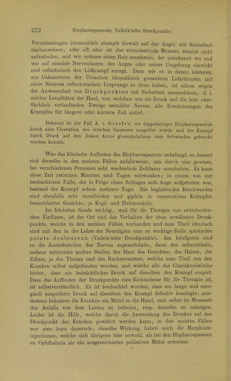 Veranlassungen (namentlich stumpfe Gewalt auf das Auge) mit Sicherheit nachzuweisen, sehr oft aber ist das veranlassende Moment absolut nicht aufzufinden, und wir müssen einen Reiz annehmen, der unbekannt wo und wie auf sensible Nervenfasern des Auges oder seiner Umgebung einwirkt und reflectorisch den Lidkrampf anregt. Dass wir es in diesen letzteren, aus Unkenntniss der Ursachen idiopathisch genannten Lidkrämpfen mit einer Neurose reflectorischen Ursprungs zu thun haben, ist schon wegen der Anwesenheit von Druckpunkten mit Sicherheit anzunehmen, d. i. solcher Localitäten der Haut, von welchen aus ein Druck auf die hier ober- flächlich verlaufenden Zweige sensibler Nerven alle Erscheinungen des Krampfes für längere oder kürzere Zeit sistirt. Bekannt ist der Fall A. v. Graefe's, wo doppelseitiger Blepharospasmus durch eine Ulceration des weichen Gaumens ausgelöst wurde und der Krampf durch Druck auf den linken Arcus glossopalatinus zum Schwinden gebracht werden konnte. Was das klinische Auftreten des Blepharospasmus anbelangt, so äussert sich derselbe in den meisten Fällen anfallsweise, um durch eine gewisse, bei verschiedenen Personen sehr wechselnde Zeitdauer anzuhalten. Es kann diese Zeit zwischen Minuten und Tagen schwanken; in einem von mir beobachteten Falle, der in Folge eines Schlages aufs Auge aufgetreten war, bestand der Krampf schon mehrere Tage. Die begleitenden Beschwerden sind ebenfalls sehr verschieden und gipfeln in consecutiven Krämpfen benachbarter Gesichts-, ja Kopf- und Halsmuskeln. Im höchsten Grade wichtig, weil für die Therapie von entscheiden- dem Einflüsse, ist der Ort und das Verhalten der oben erwähnten Druck- punkte, welche in den meisten Fällen vorhanden und zum Theil identisch sind mit den in der Lehre der Neuralgien eine so wichtige Rolle spielenden points douloureux (Valleix'sche Druckpunkte). Am häufigsten sind es die Austrittstellen des Nervus supraorbitalis, dann des infraorbitalis, sodann zahlreiche andere Stellen der Haut des Gesichtes, des Halses, der Zähne, ja des Thorax und des Rachenraumes, welche zum Theil von den Kranken selbst aufgefunden werden, und welche alle das Charakteristische bieten, dass ein beträchtlicher Druck auf dieselben den Krampf coupirt. Dass das Auffinden der Druckpunkte eine Richtschnur für die Therapie ist, ist selbstverständlich. Es ist beobachtet worden, dass ein lange und ener- gisch ausgeübter Druck auf dieselben den Krampf definitiv beseitigte; min- destens bekamen die Kranken ein Mittel in die Hand, sich selbst im Momente des Anfalls von dem Leiden zu befreien, resp. dasselbe zu mässigen. Leider ist die Hilfe, welche durch die Anwendung des Druckes auf den Druckpunkt den Kranken gewährt werden kann, in den meisten Fällen nur eine kurz dauernde; dieselbe Wirkung haben auch die Morphium- injectionen, welche sich übrigens hier sowohl, als bei den Blepharospasmen ex Ophthalmia als ein ausgezeichnetes palliatives Mittel erweisen.
