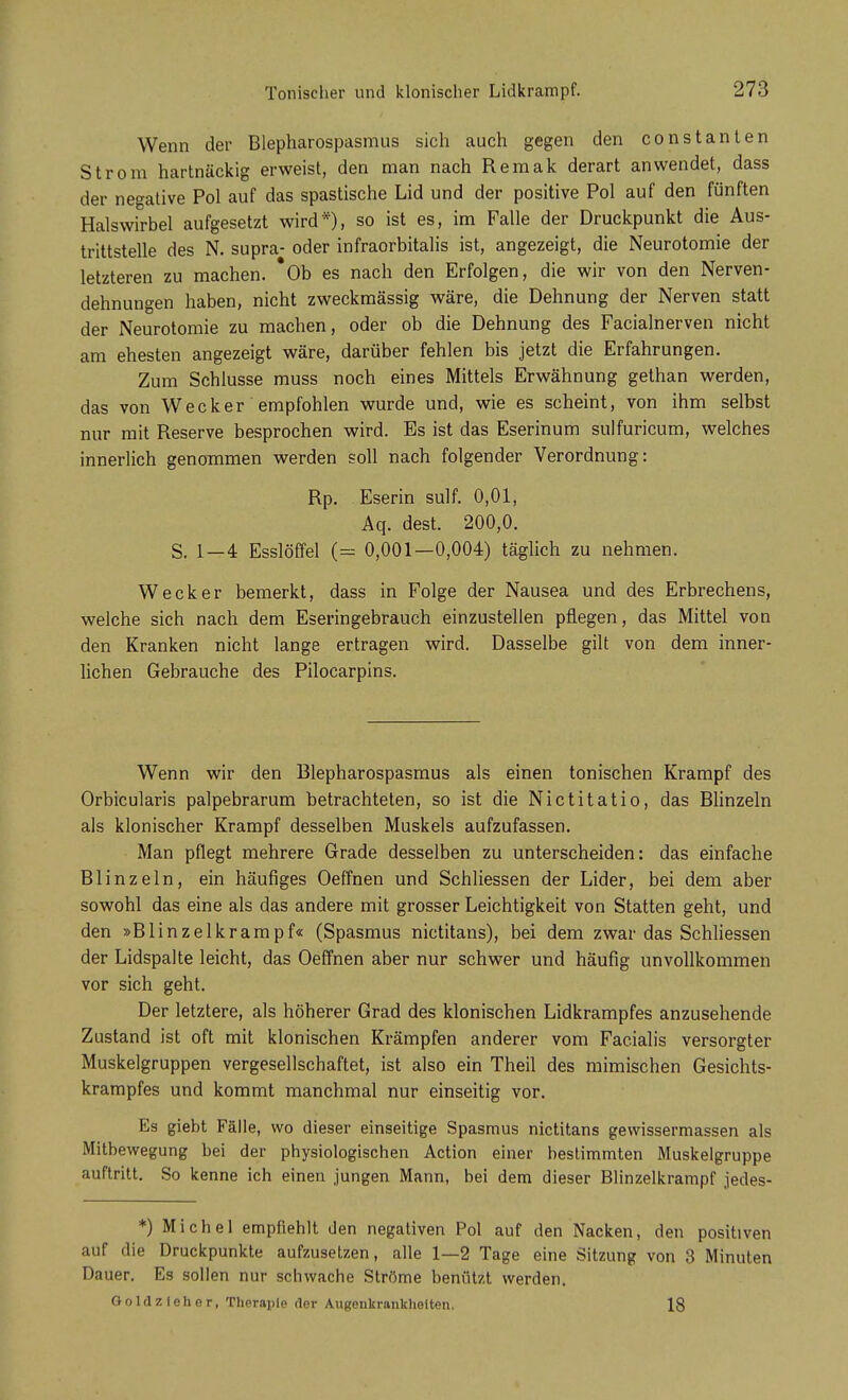Wenn der Blepharospasmus sich auch gegen den constanten Strom hartnäckig erweist, den man nach Remak derart anwendet, dass der negative Pol auf das spastische Lid und der positive Pol auf den fünften Halswirbel aufgesetzt wird*), so ist es, im Falle der Druckpunkt die Aus- trittstelle des N. supra- oder infraorbitalis ist, angezeigt, die Neurotomie der letzteren zu machen. *Ob es nach den Erfolgen, die wir von den Nerven- dehnungen haben, nicht zweckmässig wäre, die Dehnung der Nerven statt der Neurotomie zu machen, oder ob die Dehnung des Facialnerven nicht am ehesten angezeigt wäre, darüber fehlen bis jetzt die Erfahrungen. Zum Schlüsse muss noch eines Mittels Erwähnung gethan werden, das von Wecker empfohlen wurde und, wie es scheint, von ihm selbst nur mit Reserve besprochen wird. Es ist das Eserinum sulfuricum, welches innerlich genommen werden soll nach folgender Verordnung: Rp. Eserin sulf. 0,01, Aq. dest. 200,0. S. 1—4 Esslöffel (= 0,001—0,004) täglich zu nehmen. Wecker bemerkt, dass in Folge der Nausea und des Erbrechens, welche sich nach dem Eseringebrauch einzustellen pflegen, das Mittel von den Kranken nicht lange ertragen wird. Dasselbe gilt von dem inner- lichen Gebrauche des Pilocarpins. Wenn wir den Blepharospasmus als einen tonischen Krampf des Orbicularis palpebrarum betrachteten, so ist die Nictitatio, das Blinzeln als klonischer Krampf desselben Muskels aufzufassen. Man pflegt mehrere Grade desselben zu unterscheiden: das einfache Blinzeln, ein häufiges Oeffnen und Schliessen der Lider, bei dem aber sowohl das eine als das andere mit grosser Leichtigkeit von Statten geht, und den »Blinzelkrampf« (Spasmus nictitans), bei dem zwar das Schliessen der Lidspalte leicht, das Oeffnen aber nur schwer und häufig unvollkommen vor sich geht. Der letztere, als höherer Grad des klonischen Lidkrampfes anzusehende Zustand ist oft mit klonischen Krämpfen anderer vom Facialis versorgter Muskelgruppen vergesellschaftet, ist also ein Theil des mimischen Gesichts- krampfes und kommt manchmal nur einseitig vor. Es giebt Fälle, wo dieser einseitige Spasmus nictitans gevvissermassen als Mitbewegung bei der physiologischen Action einer bestimmten Muskelgruppe auftritt. So kenne ich einen jungen Mann, bei dem dieser Blinzelkrampf jedes- *) Michel empfiehlt den negativen Pol auf den Nacken, den positiven auf die Druckpunkte aufzusetzen, alle 1—2 Tage eine Sitzung von 3 Minuten Dauer. Es sollen nur schwache Ströme benützt werden. Goldzlehor, Therapie der Augenkrankheiten. 18