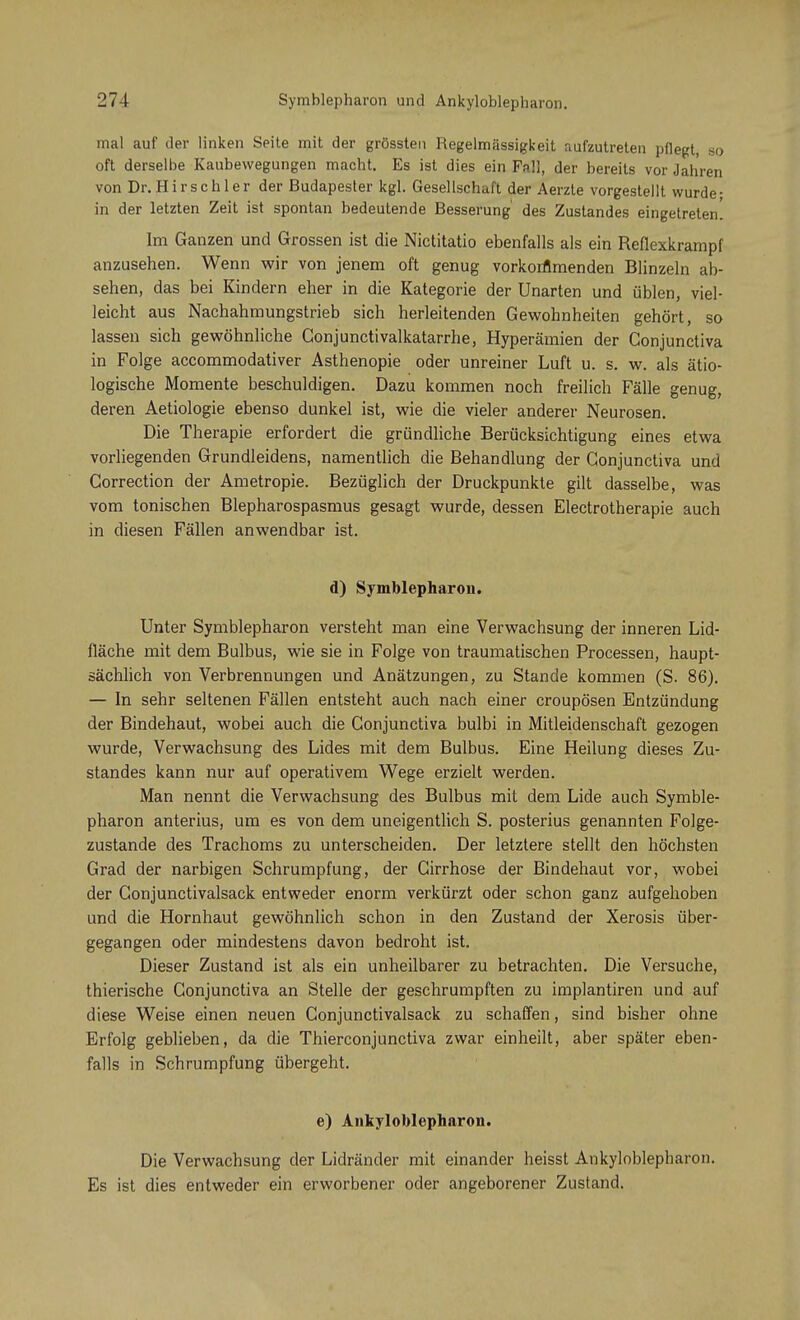 mal auf der linken Seite mit der grössten Regelmässigkeit aufzutreten pflegt, so oft derselbe Kaubewegungen macht. Es ist dies ein Fall, der bereits vor Jahren von Dr. Hirschler der Budapester kgl. Gesellschaft der Aerzte vorgestellt wurde- in der letzten Zeit ist spontan bedeutende Besserung des Zustandes eingetreten. Im Ganzen und Grossen ist die Nictitatio ebenfalls als ein Reflexkrampf anzusehen. Wenn wir von jenem oft genug vorkommenden Blinzeln ab- sehen, das bei Kindern eher in die Kategorie der Unarten und üblen, viel- leicht aus Nachahmungstrieb sich herleitenden Gewohnheiten gehört, so lassen sich gewöhnliche Gonjunctivalkatarrhe, Hyperämien der Gonjunctiva in Folge accommodativer Asthenopie oder unreiner Luft u. s. w. als ätio- logische Momente beschuldigen. Dazu kommen noch freilich Fälle genug, deren Aetiologie ebenso dunkel ist, wie die vieler anderer Neurosen. Die Therapie erfordert die gründliche Berücksichtigung eines etwa vorliegenden Grundleidens, namentlich die Behandlung der Conjunctiva und Gorrection der Ametropie. Bezüglich der Druckpunkte gilt dasselbe, was vom tonischen Blepharospasmus gesagt wurde, dessen Electrotherapie auch in diesen Fällen anwendbar ist. d) Symblepharon. Unter Symblepharon versteht man eine Verwachsung der inneren Lid- fläche mit dem Bulbus, wie sie in Folge von traumatischen Processen, haupt- sächlich von Verbrennungen und Anätzungen, zu Stande kommen (S. 86). — In sehr seltenen Fällen entsteht auch nach einer croupösen Entzündung der Bindehaut, wobei auch die Conjunctiva bulbi in Mitleidenschaft gezogen wurde, Verwachsung des Lides mit dem Bulbus. Eine Heilung dieses Zu- standes kann nur auf operativem Wege erzielt werden. Man nennt die Verwachsung des Bulbus mit dem Lide auch Symble- pharon anterius, um es von dem uneigentlich S. posterius genannten Folge- zustande des Trachoms zu unterscheiden. Der letztere stellt den höchsten Grad der narbigen Schrumpfung, der Girrhose der Bindehaut vor, wobei der Gonjunctivalsack entweder enorm verkürzt oder schon ganz aufgehoben und die Hornhaut gewöhnlich schon in den Zustand der Xerosis über- gegangen oder mindestens davon bedroht ist. Dieser Zustand ist als ein unheilbarer zu betrachten. Die Versuche, thierische Gonjunctiva an Stelle der geschrumpften zu implantiren und auf diese Weise einen neuen Conjunctivalsack zu schaffen, sind bisher ohne Erfolg geblieben, da die Thierconjunctiva zwar einheilt, aber später eben- falls in Schrumpfung übergeht. e) Ankyloblepharon. Die Verwachsung der Lidränder mit einander heisst Ankyloblepharon. Es ist dies entweder ein erworbener oder angeborener Zustand.