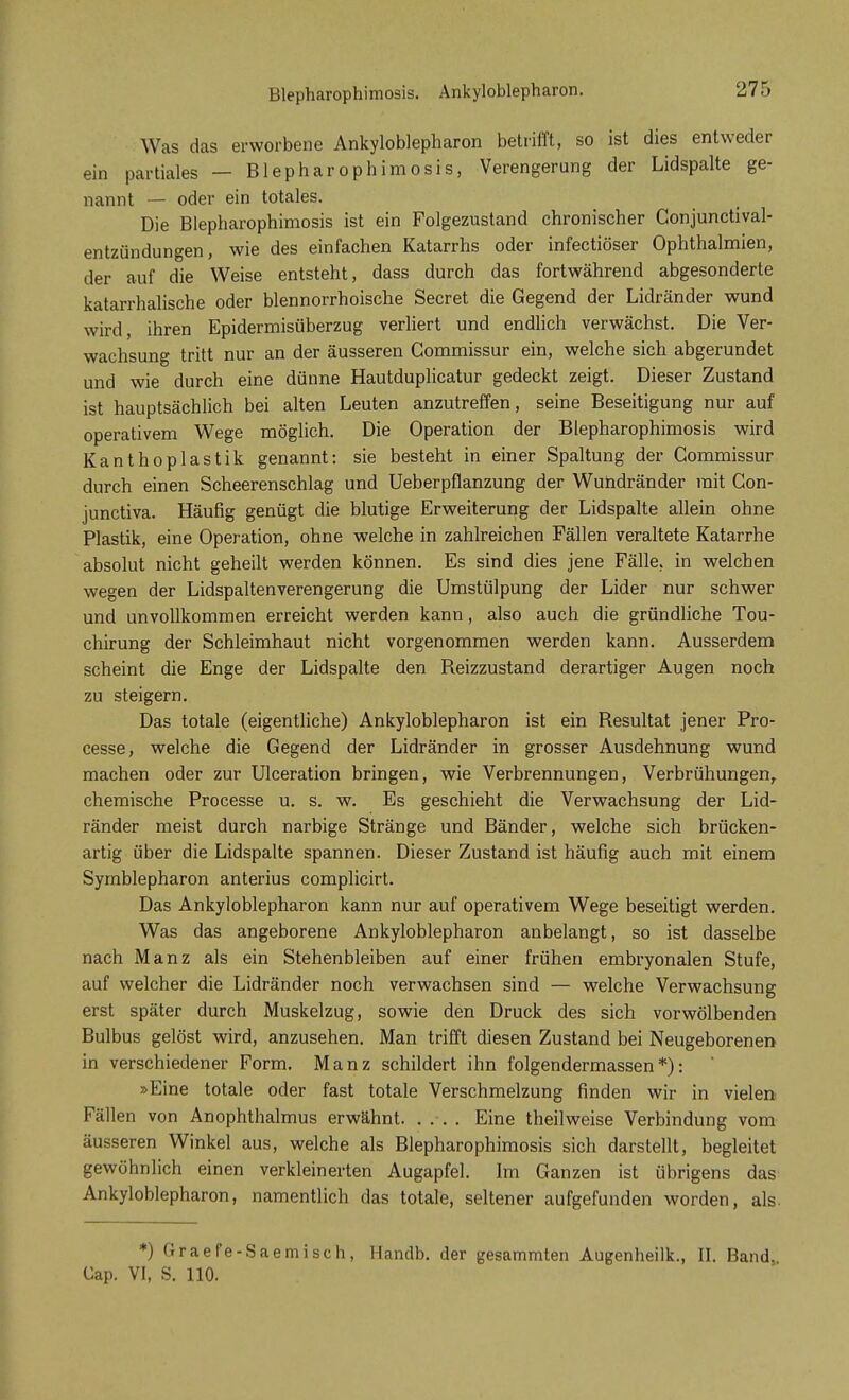 Blepharophimosis. Ankyloblepharon. Was das erworbene Ankyloblepharon betrifft, so ist dies entweder ein partiales — Blepharophimosis, Verengerung der Lidspalte ge- nannt — oder ein totales. Die Blepharophimosis ist ein Folgezustand chronischer Conjunctival- entzündungen, wie des einfachen Katarrhs oder infectiöser Ophthalmien, der auf die Weise entsteht, dass durch das fortwährend abgesonderte katarrhalische oder blennorrhoische Secret die Gegend der Lidränder wund wird, ihren Epidermisüberzug verliert und endlich verwächst. Die Ver- wachsung tritt nur an der äusseren Gommissur ein, welche sich abgerundet und wie durch eine dünne Hautduplicatur gedeckt zeigt. Dieser Zustand ist hauptsächlich bei alten Leuten anzutreffen, seine Beseitigung nur auf operativem Wege möglich. Die Operation der Blepharophimosis wird Kanthoplastik genannt: sie besteht in einer Spaltung der Gommissur durch einen Scheerenschlag und Ueberpflanzung der Wuhdränder mit Con- junctiva. Häufig genügt die blutige Erweiterung der Lidspalte allein ohne Plastik, eine Operation, ohne welche in zahlreichen Fällen veraltete Katarrhe absolut nicht geheilt werden können. Es sind dies jene Fälle, in welchen wegen der Lidspaltenverengerung die Umstülpung der Lider nur schwer und unvollkommen erreicht werden kann, also auch die gründliche Tou- chirung der Schleimhaut nicht vorgenommen werden kann. Ausserdem scheint die Enge der Lidspalte den Reizzustand derartiger Augen noch zu steigern. Das totale (eigentliche) Ankyloblepharon ist ein Resultat jener Pro- cesse, welche die Gegend der Lidränder in grosser Ausdehnung wund machen oder zur Ulceration bringen, wie Verbrennungen, Verbrühungen, chemische Processe u. s. w. Es geschieht die Verwachsung der Lid- ränder meist durch narbige Stränge und Bänder, welche sich brücken- artig über die Lidspalte spannen. Dieser Zustand ist häufig auch mit einem Symblepharon anterius complicirt. Das Ankyloblepharon kann nur auf operativem Wege beseitigt werden. Was das angeborene Ankyloblepharon anbelangt, so ist dasselbe nach Manz als ein Stehenbleiben auf einer frühen embryonalen Stufe, auf welcher die Lidränder noch verwachsen sind — welche Verwachsung erst später durch Muskelzug, sowie den Druck des sich vorwölbenden Bulbus gelöst wird, anzusehen. Man trifft diesen Zustand bei Neugeborenen in verschiedener Form. Manz schildert ihn folgendermassen*): »Eine totale oder fast totale Verschmelzung finden wir in vielen Fällen von Anophthalmus erwähnt Eine theilweise Verbindung vom äusseren Winkel aus, welche als Blepharophimosis sich darstellt, begleitet gewöhnlich einen verkleinerten Augapfel. Im Ganzen ist übrigens das Ankyloblepharon, namentlich das totale, seltener aufgefunden worden, als. *) Graefe-Saemisch, Handb. der gesammten Augenheilk., II. Band, Gap. VI, S. 110.