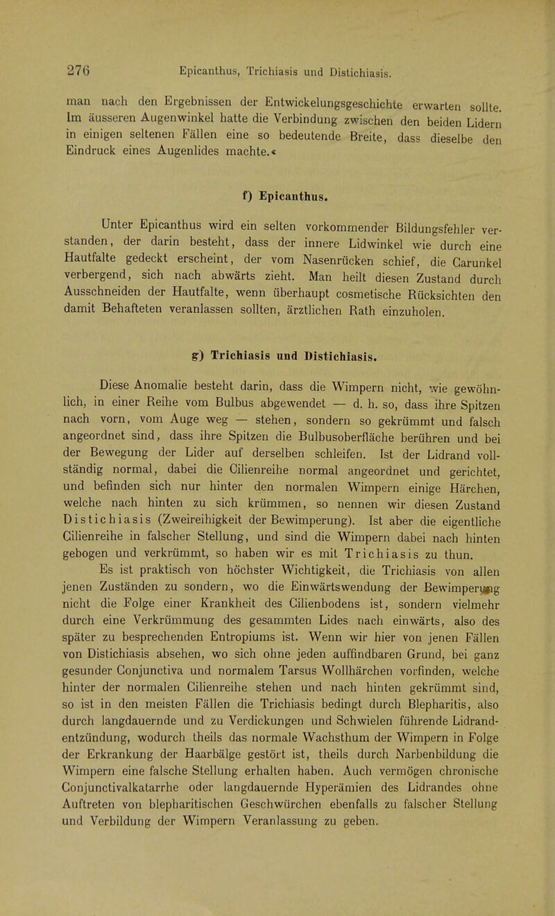 man nach den Ergebnissen der Entwickelungsgeschichte erwarten sollte. Im äusseren Augenwinkel hatte die Verbindung zwischen den beiden Lidern in einigen seltenen Fällen eine so bedeutende Breite, dass dieselbe den Eindruck eines Augenlides machte.« f) Epicanthus. Unter Epicanthus wird ein selten vorkommender Bildungsfehler ver- standen, der darin besteht, dass der innere Lidwinkel wie durch eine Hautfalte gedeckt erscheint, der vom Nasenrücken schief, die Garunkel verbergend, sich nach abwärts zieht. Man heilt diesen Zustand durch Ausschneiden der Hautfalte, wenn überhaupt cosmetische Rücksichten den damit Behafteten veranlassen sollten, ärztlichen Rath einzuholen. gr) Trichiasis und Distichiasis. Diese Anomalie besteht darin, dass die Wimpern nicht, wie gewöhn- lich, in einer Reihe vom Bulbus abgewendet — d. h. so, dass ihre Spitzen nach vorn, vom Auge weg — stehen, sondern so gekrümmt und falsch angeordnet sind, dass ihre Spitzen die Bulbusoberfläche berühren und bei der Bewegung der Lider auf derselben schleifen. Ist der Lidrand voll- ständig normal, dabei die Cilienreihe normal angeordnet und gerichtet, und befinden sich nur hinter den normalen Wimpern einige Härchen, welche nach hinten zu sich krümmen, so nennen wir diesen Zustand Distichiasis (Zweireihigkeit der Bewimperung). Ist aber die eigentliche Cilienreihe in falscher Stellung, und sind die Wimpern dabei nach hinten gebogen und verkrümmt, so haben wir es mit Trichiasis zu thun. Es ist praktisch von höchster Wichtigkeit, die Trichiasis von allen jenen Zuständen zu sondern, wo die Einwärtswendung der Bewimpen#ig nicht die Folge einer Krankheit des Cilienbodens ist, sondern vielmehr durch eine Verkrümmung des gesammten Lides nach einwärts, also des später zu besprechenden Entropiums ist. Wenn wir hier von jenen Fällen von Distichiasis absehen, wo sich ohne jeden auffindbaren Grund, bei ganz gesunder Gonjunctiva und normalem Tarsus Wollhärchen vorfinden, welche hinter der normalen Cilienreihe stehen und nach hinten gekrümmt sind, so ist in den meisten Fällen die Trichiasis bedingt durch Blepharitis, also durch langdauernde und zu Verdickungen und Schwielen führende Lidrand- entzündung, wodurch theils das normale Wachsthum der Wimpern in Folge der Erkrankung der Haarbälge gestört ist, theils durch Narbenbildung die Wimpern eine falsche Stellung erhalten haben. Auch vermögen chronische Conjunctivalkatarrhe oder langdauernde Hyperämien des Lidrandes ohne Auftreten von blepharitischen Geschwürchen ebenfalls zu falscher Stellung und Verbildung der Wimpern Veranlassung zu geben.
