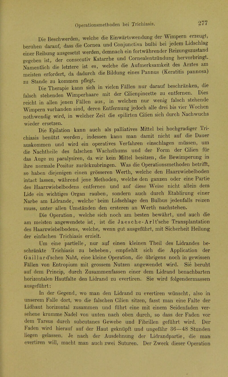 Operationsmethoden bei Trichiasis. Die Beschwerden, welche die Einwärtswendung der Wimpern erzeugt, beruhen darauf, dass die Cornea und Gonjunctiva bulbi bei jedem Lidschlag einer Reibung ausgesetzt werden, demnach ein fortwährender Reizungszustand gegeben ist, der consecutiv Katarrhe und Cornealentzündung hervorbringt. Namentlich die letztere ist es, welche die Aufmerksamkeit des Arztes am meisten erfordert, da dadurch die Bildung eines Pannus (Keratitis pannosa) zu Stande zu kommen pflegt. Die Therapie kann sich in vielen Fällen nur darauf beschränken, die falsch stehenden Wimperhaare mit der Cilienpincette zu entfernen. Dies reicht in allen jenen Fällen aus, in welchen nur wenig falsch stehende Wimpern vorhanden sind, deren Entfernung jedoch alle drei bis vier Wochen nothwendig wird, in welcher Zeit die epilirten Gilien sich durch Nachwuchs wieder ersetzen. Die Epilation kann auch als palliatives Mittel bei hochgradiger Tri- chiasis benützt werden, indessen kann man damit nicht auf die Dauer auskommen und wird ein operatives Verfahren einschlagen müssen, um die Nachtheile des falschen Wachsthums und der Form der Gilien für das Auge zu paralysiren, da wir kein Mittel besitzen, die Bewimperung in ihre normale Positur zurückzubringen. Was die Operationsmethoden betrifft, so haben diejenigen einen grösseren Werth, welche den Haarzwiebelboden intact lassen, während jene Methoden, welche den ganzen oder eine Partie des Haarzwiebelbodens entfernen und auf diese Weise nicht allein dem Lide ein wichtiges Organ rauben, sondern auch durch Etablirung einer Narbe am Lidrande, welche'beim Lidschlage den Bulbus jedenfalls reizen muss, unter allen Umständen den ersteren an Werth nachstehen. Die Operation, welche sich noch am besten bewährt, und auch die am meisten angewendete ist, ist die Ja es che- Arlt'sche Transplantation des Haarzwiebelbodens, welche, wenn gut ausgeführt, mit Sicherheit Heilung der einfachen Trichiasis erzielt. Um eine partielle, nur auf einen kleinen Theil des Lidrandes be- schränkte Trichiasis zu beheben, empfiehlt sich die Application der Gaillard'schen Naht, eine kleine Operation, die übrigens noch in gewissen Fällen von Entropium mit grossem Nutzen angewendet wird. Sie beruht auf dem Princip, durch Zusammenfassen einer dem Lidrand benachbarten horizontalen Hautfalte den Lidrand zu evertiren. Sie wird folgendermassen ausgeführt: In der Gegend, wo man den Lidrand zu evertiren wünscht, also in unserem Falle dort, wo die falschen Cilien sitzen, fasst man eine Falte der Lidhaut horizontal zusammen und führt eine mit einem Seidenfaden ver- sehene krumme Nadel von unten nach oben durch, so dass der Faden vor dem Tarsus durch subcutanes Gewebe und Fibrillen geführt wird. Der Faden wird hierauf auf der Haut geknüpft und ungefähr 36—48 Stunden liegen gelassen. Je nach der Ausdehnung der Lidrandpartie, die man evertiren will, macht man auch zwei Suturen. Der Zweck dieser Operation