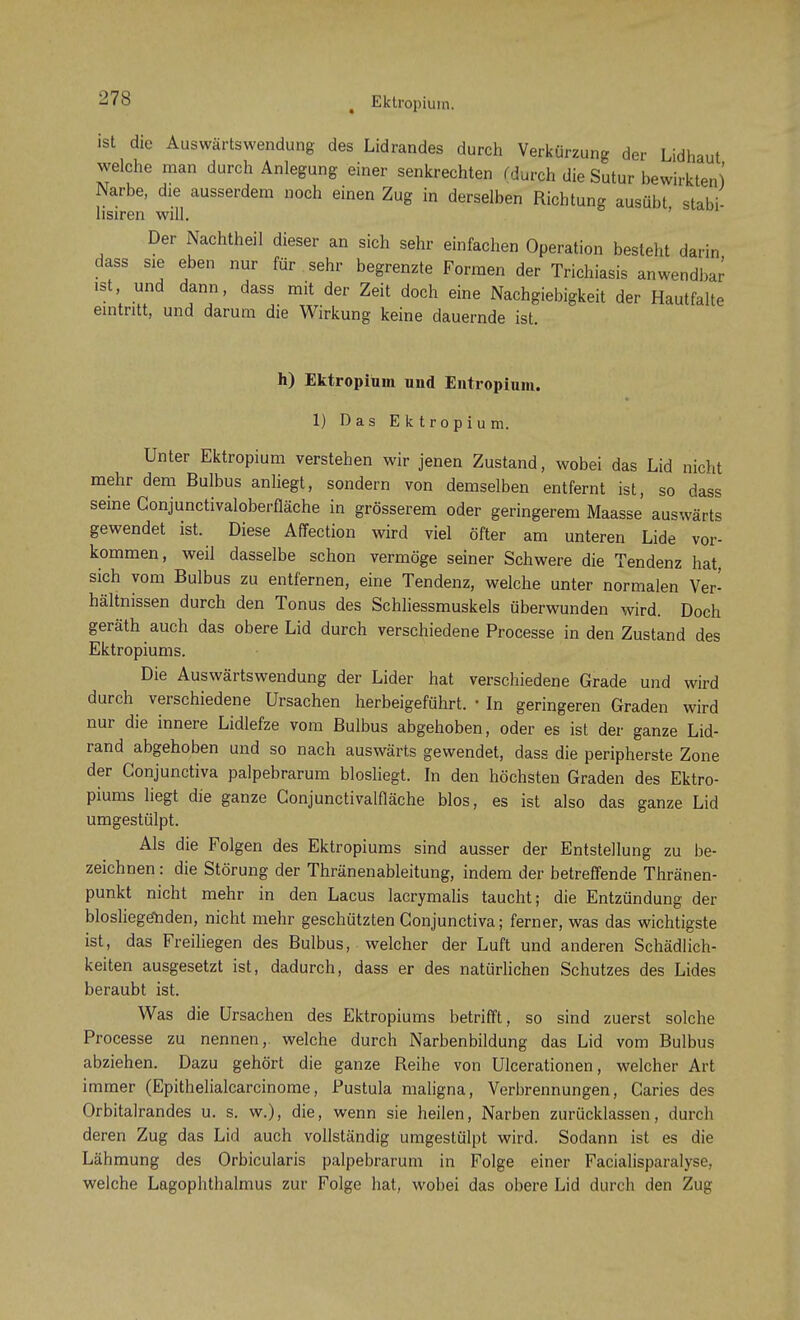 ( Ektropium. ist die Auswärtswendung des Lidrandes durch Verkürzung der Lidhaut welche man durch Anlegung einer senkrechten (durch die Sutur bewirkten) Narbe, die ausserdem noch einen Zug in derselben Richtung ausübt stabi- lisiren will. Der Nachtheil dieser an sich sehr einfachen Operation besieht darin dass sie eben nur für sehr begrenzte Formen der Trichiasis anwendbar ist, und dann, dass mit der Zeit doch eine Nachgiebigkeit der Hautfalte eintritt, und darum die Wirkung keine dauernde ist. h) Ektropium und Entropium. 1) Das Ektropium. Unter Ektropium verstehen wir jenen Zustand, wobei das Lid nicht mehr dem Bulbus anliegt, sondern von demselben entfernt ist, so dass seine Gonjunctivaloberfläche in grösserem oder geringerem Maasse auswärts gewendet ist. Diese Affection wird viel öfter am unteren Lide vor- kommen, weil dasselbe schon vermöge seiner Schwere die Tendenz hat, sich vom Bulbus zu entfernen, eine Tendenz, welche unter normalen Ver- hältnissen durch den Tonus des Schliessmuskels überwunden wird. Doch geräth auch das obere Lid durch verschiedene Processe in den Zustand des Ektropiums. Die Auswärtswendung der Lider hat verschiedene Grade und wird durch verschiedene Ursachen herbeigeführt. • In geringeren Graden wird nur die innere Lidlefze vom Bulbus abgehoben, oder es ist der ganze Lid- rand abgehoben und so nach auswärts gewendet, dass die peripherste Zone der Gonjunctiva palpebrarum biosliegt. In den höchsten Graden des Ektro- piums liegt die ganze Conjunctivalfläche blos, es ist also das ganze Lid umgestülpt. Als die Folgen des Ektropiums sind ausser der Entstellung zu be- zeichnen : die Störung der Thränenableitung, indem der betreffende Thränen- punkt nicht mehr in den Lacus lacrymalis taucht; die Entzündung der blosliegeliden, nicht mehr geschützten Conjunctiva; ferner, was das wichtigste ist, das Freiliegen des Bulbus, welcher der Luft und anderen Schädlich- keiten ausgesetzt ist, dadurch, dass er des natürlichen Schutzes des Lides beraubt ist. Was die Ursachen des Ektropiums betrifft, so sind zuerst solche Processe zu nennen,, welche durch Narbenbildung das Lid vom Bulbus abziehen. Dazu gehört die ganze Reihe von Ulcerationen, welcher Art immer (Epithelialcarcinome, Pustula maligna, Verbrennungen, Caries des Orbitalrandes u. s. w.), die, wenn sie heilen, Narben zurücklassen, durch deren Zug das Lid auch vollständig umgestülpt wird. Sodann ist es die Lähmung des Orbicularis palpebrarum in Folge einer Facialisparalyse, welche Lagophthalmus zur Folge hat, wobei das obere Lid durch den Zug