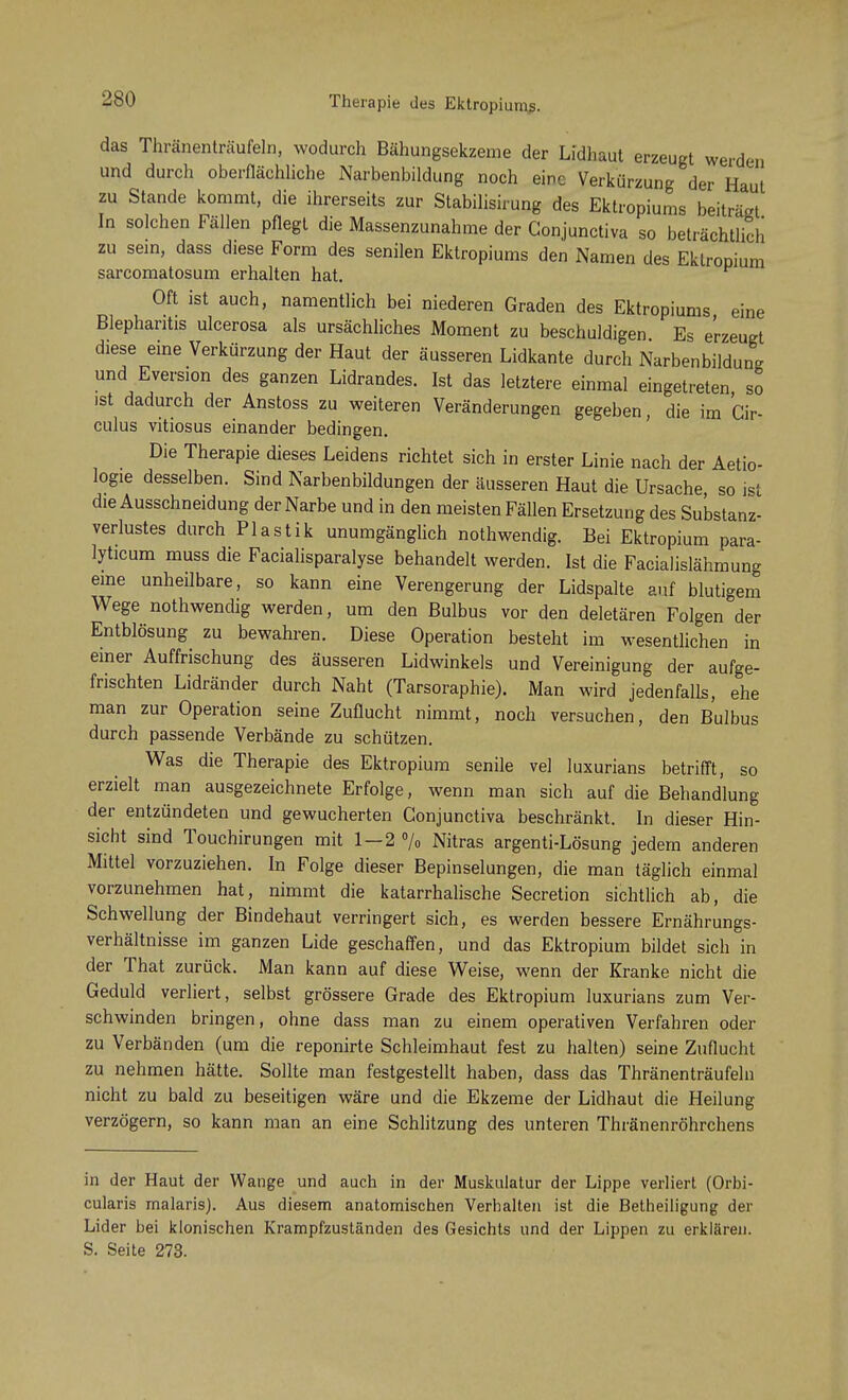 das Thränenträufeln, wodurch Bähungsekzeme der Lidhaut erzeugt werden und durcli oberflächliche Narbenbildung noch eine Verkürzung der Haut zu Stande kommt, die ihrerseits zur Stabilisirung des Ektropiums beiträgt In solchen Fällen pflegt die Massenzunahme der Gonjunctiva so beträchtlich zu sein, dass diese Form des senilen Ektropiums den Namen des Eklropium sarcomatosum erhalten hat. Oft ist auch, namentlich bei niederen Graden des Ektropiums eine Blepharitis ulcerosa als ursächliches Moment zu beschuldigen Es erzeugt diese eine Verkürzung der Haut der äusseren Lidkante durch Narbenbildung und Eversion des ganzen Lidrandes. Ist das letztere einmal eingetreten so ist dadurch der Anstoss zu weiteren Veränderungen gegeben, die im Cir- culus vitiosus einander bedingen. Die Therapie dieses Leidens richtet sich in erster Linie nach der Aetio- logie desselben. Sind Narbenbildungen der äusseren Haut die Ursache so ist die Ausschneidung der Narbe und in den meisten Fällen Ersetzung des Substanz- verlustes durch Plastik unumgänglich nothwendig. Bei Ektropium para- lyticum muss die Facialisparalyse behandelt werden. Ist die Facialislähmung eine unheilbare, so kann eine Verengerung der Lidspalte auf blutigem Wege nothwendig werden, um den Bulbus vor den deletären Folgen der Entblösung zu bewahren. Diese Operation besteht im wesentlichen in einer Auffrischung des äusseren Lidwinkels und Vereinigung der aufge- frischten Lidränder durch Naht (Tarsoraphie). Man wird jedenfalls, ehe man zur Operation seine Zuflucht nimmt, noch versuchen, den Bulbus durch passende Verbände zu schützen. Was die Therapie des Ektropium senile vel luxurians betrifft, so erzielt man ausgezeichnete Erfolge, wenn man sich auf die Behandlung der entzündeten und gewucherten Conjunctiva beschränkt. In dieser Hin- sicht sind Touchirungen mit 1-2 % Nitras argenti-Lösung jedem anderen Mittel vorzuziehen. In Folge dieser Bepinselungen, die man täglich einmal vorzunehmen hat, nimmt die katarrhalische Secretion sichtlich ab, die Schwellung der Bindehaut verringert sich, es werden bessere Ernährungs- verhältnisse im ganzen Lide geschaffen, und das Ektropium bildet sich in der That zurück. Man kann auf diese Weise, wenn der Kranke nicht die Geduld verliert, selbst grössere Grade des Ektropium luxurians zum Ver- schwinden bringen, ohne dass man zu einem operativen Verfahren oder zu Verbänden (um die reponirte Schleimhaut fest zu halten) seine Zuflucht zu nehmen hätte. Sollte man festgestellt haben, dass das Thränenträufeln nicht zu bald zu beseitigen wäre und die Ekzeme der Lidhaut die Heilung verzögern, so kann man an eine Schlitzung des unteren Thränenröhrchens in der Haut der Wange und auch in der Muskulatur der Lippe verliert (Orbi- cularis malaris). Aus diesem anatomischen Verhalten ist die Betheiligung der Lider bei klonischen Krampfzuständen des Gesichts und der Lippen zu erklären. S. Seite 273.