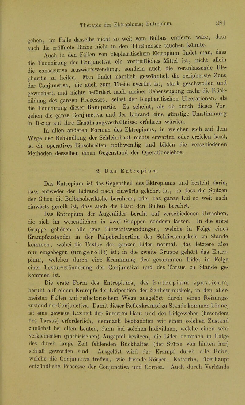 gehen, im Falle dasselbe nicht so weit vom Bulbus entfernt wäre, dass auch die eröffnete Rinne nicht in den Thränensee tauchen könnte. Auch in den Fällen von blepharitischem Ektropium findet man, dass die Touchirung der Conjunctiva ein vortreffliches Mittel ist, nicht allein die consecutive Auswärtswendung, sondern auch die veranlassende Ble- pharitis zu heilen. Man findet nämlich gewöhnlich die peripherste Zone der Conjunctiva, die auch zum Theile evertirt ist, stark geschwollen und gewuchert, und nichts befördert nach meiner Ueberzeugung mehr die Rück- bildung des ganzen Processes, selbst der blepharitischen Ulcerationen, als die Touchirung dieser Randpartie. Es scheint, als ob durch dieses Vor- gehen die ganze Conjunctiva und der Lidrand eine günstige Umstimmung in Bezug auf ihre Ernährungsverhältnisse erfahren würden. In allen anderen Formen des Ektropiums, in welchen sich auf dem Wege der Behandlung der Schleimhaut nichts erwarten oder erzielen lässt, ist ein operatives Einschreiten nothwendig und bilden die verschiedenen Methoden desselben einen Gegenstand der Operationslehre. 2) Das Entropium. Das Entropium ist das Gegentheil des Ektropiums und besteht darin, dass entweder der Lidrand nach einwärts gekehrt ist, so dass die Spitzen der Cilien die Bulbusoberfläche berühren, oder das ganze Lid so weit nach einwärts gerollt ist, dass auch die Haut den Bulbus berührt. Das Entropium der Augenlider beruht auf verschiedenen Ursachen, die sich im wesentlichen in zwei Gruppen sondern lassen. In die erste Gruppe gehören alle jene Einwärtswendungen, welche in Folge eines Krampfzustandes in der Palpebralportion des Schliessmuskels zu Stande kommen, wobei die Textur des ganzen Lides normal, das letztere also nur eingebogen (umgerollt) ist; in die zweite Gruppe gehört das Entro- pium, welches durch eine Krümmung des gesammten Lides in Folge einer Texturveränderung der Conjunctiva und des Tarsus zu Stande ge- kommen ist. Die erste Form des Entropiums, das Entropium spasticum, beruht auf einem Krämpfe der Lidportion des Schliessmuskels, in den aller- meisten Fällen auf reflectorischem Wege ausgelöst durch einen Reizungs- zustand der Conjunctiva. Damit dieser Reflexkrampf zu Stande kommen könne, ist eine gewisse Laxheit der äusseren Haut und des Lidgewebes (besonders des Tarsus) erforderlich, demnach beobachten wir einen solchen Zustand zunächst bei alten Leuten, dann bei solchen Individuen, welche einen sehr verkleinerten (phthisischen) Augapfel besitzen, die Lider demnach in Folge des durch lange Zeit fehlenden Rückhaltes (der Stütze von hinten her) schlaff geworden sind. Ausgelöst wird der Krampf durch alle Reize, welche die Conjunctiva treffen, wie fremde Körper, Katarrhe, überhaupt entzündliche Processe der Conjunctiva und Cornea. Auch durch Verbände