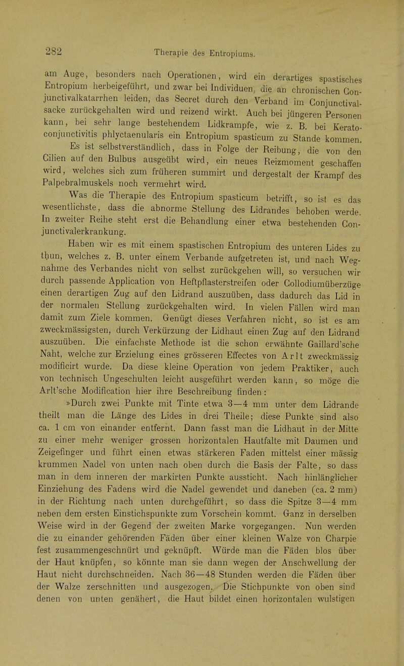 am Auge, besonders nach Operationen, wird ein derartiges spastisches Entropium herbeigeführt, und zwar bei Individuen, die an chronischen Con- junctivalkatarrhen leiden, das Secret durch den Verband im Conjunctival- sacke zurückgehalten wird und reizend wirkt. Auch bei jüngeren Personen kann, bei sehr lange bestehendem Lidkrampfe, wie z. B. bei Kerato- conjunctivitis phlyctaenularis ein Entropium spasticum zu Stande kommen. Es ist selbstverständlich, dass in Folge der Reibung, die von den Cilien auf den Bulbus ausgeübt wird, ein neues Reizmoment geschaffen wird, welches sich zum früheren summirt und dergestalt der Krampf des Palpebralmuskels noch vermehrt wird. Was die Therapie des Entropium spasticum betrifft, so ist es das wesentlichste, dass die abnorme Stellung des Lidrandes behoben werde In zweiter Reihe steht erst die Behandlung einer etwa bestehenden Gon- junctivalerkrankung. Haben wir es mit einem spastischen Entropium des unteren Lides zu thun, welches z. B. unter einem Verbände aufgetreten ist, und nach Weg- nahme des Verbandes nicht von selbst zurückgehen will, so versuchen wir durch passende Application von Heftpflasterstreifen oder Gollodiumüberzüge einen derartigen Zug auf den Lidrand auszuüben, dass dadurch das Lid in der normalen Stellung zurückgehalten wird. In vielen Fällen wird man damit zum Ziele kommen. Genügt dieses Verfahren nicht, so ist es am zweckmässigsten, durch Verkürzung der Lidhaut einen Zug auf den Lidrand auszuüben. Die einfachste Methode ist die schon erwähnte Gaillard'sche Naht, welche zur Erzielung eines grösseren Effectes von Arlt zweckmässig modificirt wurde. Da diese kleine Operation von jedem Praktiker, auch von technisch Ungeschulten leicht ausgeführt werden kann, so möge die Arlt'sche Modification hier ihre Beschreibung finden: »Durch zwei Punkte mit Tinte etwa 3—4 mm unter dem Lidrande theilt man die Länge des Lides in drei Theile; diese Punkte sind also ca. 1 cm von einander entfernt. Dann fasst man die Lidhaut in der Mitte zu einer mehr weniger grossen horizontalen Hautfalte mit Daumen und Zeigefinger und führt einen etwas stärkeren Faden mittelst einer massig krummen Nadel von unten nach oben durch die Basis der Falte, so dass man in dem inneren der markirten Punkte aussticht. Nach hinlänglicher Einziehung des Fadens wird die Nadel gewendet und daneben (ca. 2 mm) in der Richtung nach unten durchgeführt, so dass die Spitze 3—4 mm neben dem ersten Einstichspunkte zum Vorschein kommt. Ganz in derselben Weise wird in der Gegend der zweiten Marke vorgegangen. Nun werden die zu einander gehörenden Fäden über einer kleinen Walze von Charpie fest zusammengeschnürt und geknüpft. Würde man die Fäden blos über der Haut knüpfen, so könnte man sie dann wegen der Anschwellung der Haut nicht durchschneiden. Nach 36—48 Stunden werden die Fäden über der Walze zerschnitten und ausgezogen. Die Stichpunkte von oben sind denen von unten genähert, die Haut bildet einen horizontalen wulstigen