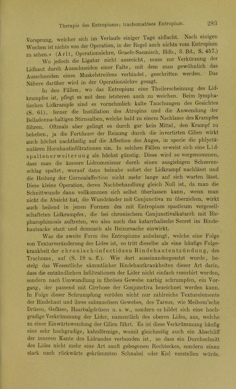 Therapie des Entropiums; trachomatöses Entropium. Vorsprung, welcher sich im Verlaufe einiger Tage abflacht. Nach einigen Wochen ist nichts von der Operation, in der Regel auch nichts vom Entropium zusehen.« (Arlt, Operationslehre, Graefe-Saemisch, Hdb., 3. Bd., S. 457.) Wo jedoch die Ligatur nicht ausreicht, muss zur Verkürzung der Lidhaut durch Ausschneiden einer Falte, mit dem man gewöhnlich das Ausschneiden eines Muskelstreifens verbindet, geschritten werden. Das Nähere darüber wird in der Operationslehre gesagt. In den Fällen, wo das Entropium eine Theilerscheinung des Lid- krampfes ist, pflegt es mit dem letzteren auch zu weichen. Beim lympha- tischen Lidkrampfe sind es vornehmlich kalte Tauchungen des Gesichtes (S. 61), ferner die Instillation des Atropins und die Anwendung der Belladonna-haltigen Stirnsalben, welche bald zu einem Nachlasse des Krampfes führen. Oftmals aber gelingt es durch gar kein Mittel, den Krampf zu beheben, ja die Fortdauer der Reizung durch die invertirten Gilien wirkt auch höchst nachtheilig auf die Affection des Auges, in specie die phlyctä- nulären Hornhautinfiltrationen ein. In solchen Fällen erweist sich eine Lid- spaltenerweiterung als höchst günstig. Diese wird so vorgenommen, dass man die äussere Lidcommissur durch einen ausgiebigen Scheeren- schlag spaltet, worauf dann beinahe sofort der Lidkrampf nachlässt und die Heilung der Cornealaffection nicht mehr lange auf sich warten lässt. Diese kleine Operation, deren Nachbehandlung gleich Null ist, da man die Schnittwunde dann vollkommen sich selbst überlassen kann, wenn man nicht die Absicht hat, die Wundränder mit Conjunctiva zu überziehen, wirkt auch heilend in jenen Formen des mit Entropium spasticum vergesell- schafteten Lidkrampfes, die bei chronischem Gonjunctivalkatarrh mit Ble- pharophimosis auftreten, wo also auch das katarrhalische Secret im Binde- hautsacke staut und demnach als Reizursache einwirkt. Was die zweite Form des Entropiums anbelangt, welche eine Folge von Texturveränderung des Lides ist, so tritt dieselbe als eine häufige Folge- krankheit der chronisch-infectiösen Bindehautentzündung, des Trachoms, auf (S. 18 u. ff.). Wie dort auseinandergesetzt wurde, be- steht das Wesentliche sämmtlicher Bindehautkrankheiten dieser Art darin, dass die entzündlichen Infiltrationen der Lider nicht einfach resorbirt werden, sondern nach Umwandlung in fibröses Gewebe narbig schrumpfen, ein Vor- gang, der passend mit Cirrhose der Conjunctiva bezeichnet werden kann. In Folge dieser Schrumpfung veröden nicht nur zahlreiche Texturelemente der Bindehaut und ihres submucösen Gewebes, des Tarsus, wie Meibom'sche Drüsen, Gefässe, Haarbalgdrüsen u. s. w., sondern es bildet sich eine hoch- gradige Verkrümmung der Lider, namentlich des oberen Lides, aus, welche zu einer Einwärtswendung der Gilien führt. Es ist diese Verkrümmung häufig eine sehr hochgradige, kahnförmige, womit gleichzeitig auch ein Abschliff der inneren Kante des Lidrandes verbunden ist, so dass ein Durchschnitt des Lides nicht mehr eine Art sanft gebogenen Rechteckes, sondern einen stark nach rückwärts gekrümmten Schnabel oder Kiel vorstellen würde.