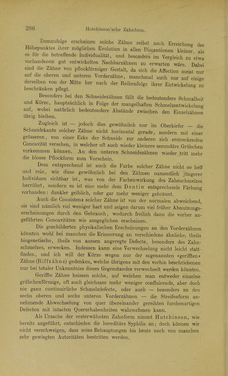 Demzufolge erscheinen solche Zähne selbst nach Erreichung des Höhepunktes ihrer möglichen Evolution in allen Dimensionen kleiner als es für die betreffende Individualität, und besonders im Vergleich zu 'etwa vorhandenen gut entwickelten Nachbarzähnen zu erwarten wäre Dabei sind die Zähne von pflockförmiger Gestalt, da sich die Affection meist nur auf die oberen und unteren Vorderzähne, manchmal auch nur auf einige derselben von der Mitte her nach der Reihenfolge ihrer Entwicklung zu beschränken pflegt. Besonders bei den Schneidezähnen fällt die bedeutendere Schmalheit und Kurze, hauptsächlich in Folge der mangelhaften Schmelzentwickelung auf, wobei natürlich bedeutendere Abstände zwischen den Einzelzähnen übrig bleiben. Zugleich ist — jedoch dies gewöhnlich nur im Oberkiefer - die Schneidekante solcher Zähne nicht horizontal gerade, sondern mit einer grösseren, von einer Ecke der Schneide zur anderen sich erstreckenden Goncavität versehen, in welcher oft auch wieder kleinere secundäre Grübchen vorkommen können. An den unteren Schneidezähnen wieder tritt mehr die blosse Pflockform zum Vorschein. Dem entsprechend ist auch die Farbe solcher Zähne nicht so hell und rein, wie diese gewöhnlich bei den Zähnen namentlich jüngerer Individuen sichtbar ist, was von der Farbenwirkung des Zahnschmelzes herrührt, sondern es ist eine mehr dem Dentin entsprechende Färbung vorhanden: dunkler gelblich, oder gar mehr weniger gebräunt. Auch die Gonsistenz solcher Zähne ist von der normalen abweichend, sie sind nämlich viel weniger hart und zeigen darum viel früher Abnutzungs- erscheinungen durch den Gebrauch, wodurch freilich dann die vorher an- geführten Goncavitäten wie ausgeglichen erscheinen. Die geschilderten physikalischen Erscheinungen an den Vorderzähnen könnten wohl bei manchen die Erinnerung an verschiedene ähnliche, theils biogenetische, theils von aussen angeregte Defecte, besonders des Zahn- schmelzes, erwecken. Indessen kann eine Verwechselung nicht leicht statt- finden, und ich will der Kürze wegen nur der sogenannten »gerifften« Zähne (Riffzähne) gedenken, welche übrigens mit den vorhin beschriebenen nur bei totaler Unkenntniss dieses Gegenstandes verwechselt werden könnten. Geriffte Zähne heissen solche, auf welchen man entweder einzelne grübchenförmige, oft auch gleichsam mehr weniger confluirende, aber doch nie ganz continuirliche Schmelzdefecte, oder auch — besonders an den sechs oberen und sechs unteren Vorderzähnen — die Streifenform an- nehmende Abwechselung von quer übereinander gereihten furchenartigen Defecten mit intacten Quererhabenheiten wahrnehmen kann. Als Ursache der ersterwähnten Zahnform nimmt Hutchinson, wie bereits angeführt, entschieden die hereditäre Syphilis an; doch können wir nicht verschweigen, dass seine Behauptungen bis heute noch von manchen sehr gewiegten Autoritäten bestritten werden.