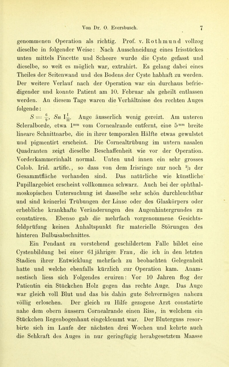 genommenen Operation als richtig. Prof. v. Rothmund vollzog dieselbe in folgender Weise: Nach Ausschneidung eines Irisstückes unten mittels Pincette und Scheere wurde die Cyste gefasst und dieselbe, so weit es möglich war, extrahirt. Es gelang dabei eines Theiles der Seitenwand und des Bodens .der Cyste habhaft zu werden. Der weitere Verlauf nach der Operation war ein durchaus befrie- digender und konnte Patient am 10. Februar als geheilt entlassen werden. An diesem Tage waren die Verhältnisse des rechten Auges folgende: 8 = y> ^n ^Tr Auge äusserlich wenig gereizt. Am unteren Scleralborde, etwa lmm vom Cornealrande entfernt, eine 5mm breite lineare Schnittnarbe, die in ihrer temporalen Hälfte etwas gewulstet und pigmentirt erscheint. Die Cornealtrübung im untern nasalen Quadranten zeigt dieselbe Beschaffenheit wie vor der Operation. Vorderkammerinhalt normal. Unten und innen ein sehr grosses Colob. Irid. artific., so dass von dem Irisringe nur noch 2/3 der Gesammtfläche vorhanden sind. Das natürliche wie künstliche Pupillargebiet erscheint vollkommen schwarz. Auch bei der ophthal- moskopischen Untersuchung ist dasselbe sehr schön durchleuchtbar und sind keinerlei Trübungen der Linse oder des Glaskörpers oder erhebliche krankhafte Veränderungen des Augenhintergrundes zu constatiren. Ebenso gab die mehrfach vorgenommene Gesichts- feldprüfung keinen Anhaltspunkt für materielle Störungen des hinteren Bulbusabschnittes. Ein Pendant zu vorstehend geschildertem Falle bildet eine Cystenbildung bei einer 61 jähriger Frau, die ich in den letzten Stadien ihrer Entwicklung mehrfach zu beobachten Gelegenheit hatte und welche ebenfalls kürzlich zur Operation kam. Anam- nestisch liess sich Folgendes eruiren: Vor 10 Jahren flog der Patientin ein Stückchen Holz gegen das rechte Auge. Das Auge war gleich voll Blut und das bis dahin gute Sehvermögen nahezu völlig erloschen. Der gleich zu Hilfe gezogene Arzt constatirte nahe dem obern äussern Cornealrande einen Riss, in welchem ein Stückchen Regenbogenhaut eingeklemmt war. Der Bluterguss resor- birte sich im Laufe der nächsten drei Wochen und kehrte auch die Sehkraft des Auges in nur geringfügig herabgesetztem Maasse