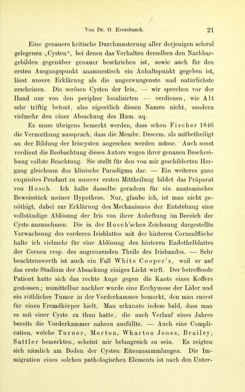 / Von Dr. 0. Eversbusch. 21 Eine genauere kritische Durchmusterung aller derjenigen scleral gelegenen „Cysten, bei denen das Verhalten derselben den Nachbar- gebilden gegenüber genauer beschrieben ist, sowie auch für den ersten Ausgangspunkt anamnestisch ein Anhaltspunkt gegeben ist, lässt unsere Erklärung als die ungezwungenste und natürlichste erscheinen. Die serösen Cysten der Iris, — wir sprechen vor der Hand nur von den peripher localisirten — verdienen, wie Alt sehr triftig betont, also eigentlich diesen Namen nicht, sondern vielmehr den einer Absackung des Hum. aq. Es muss übrigens bemerkt werden, dass schon Fischer 1846 die Vermuthung aussprach, dass die Membr. Descem. als mitbetheiligt an der Bildung der Iriscysten angesehen werden müsse. Auch sonst verdient die Beobachtung dieses Autors wegen ihrer genauen Beschrei- bung vollste Beachtung. Sie stellt für den von mir geschilderten Her- gang gleichsam das klinische Paradigma dar. — Ein weiteres ganz exquisites Pendant zu unserer ersten Mittheilung bildet das Präparat von Hosch. Ich halte dasselbe geradezu für ein anatomisches Beweisstück meiner Hypothese. Nur, glaube ich, ist man nicht ge- nöthigt, dabei zur Erklärung des Mechanismus der Entstehung eine vollständige Ablösung der Iris von ihrer Anheftung im Bereich der Cyste anzunehmen. Die in der Hose haschen Zeichnung dargestellte Verwachsung des vorderen Irisblattes mit der hinteren Cornealfläche halte ich vielmehr für eine Ablösung des hinteren Endothelblattes der Cornea resp. des angrenzenden Theils des Irisbandes. — Sehr beachtenswerth ist auch ein Fall White Cooper's, weil er auf das erste Stadium der Absackung einiges Licht wirft. Der betreffende Patient hatte sich das rechte Auge gegen die Kante eines Koffers gestossen; unmittelbar nachher wurde eine Ecchymose der Lider und ein röthlicher Tumor in der Vorderkammer bemerkt, den man zuerst für einen Fremdkörper hielt. Man erkannte indess bald, dass man es mit einer Cyste zu thun hatte, die nach Verlauf eines Jahres bereits die Vorderkammer nahezu ausfüllte. — Auch eine Compli- cation, welche Turner, Morton, Wharton Jones, Brailey, Sattler bemerkten, scheint mir belangreich zu sein. Es zeigten sich nämlich am Boden der Cysten Eiteransammlungen. Die Im- migration eines solchen pathologischen Elements ist nach den Unter-