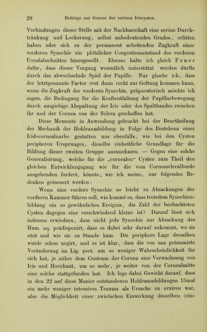 Verbindungen dieser Stelle mit der Nachbarschaft eine seröse Durch- tränkung und Lockerung, selbst unbedeutenden Grades, erlitten haben oder sich zu der permanent arbeitenden Zugkraft einer vorderen Synechie ein plötzlicher Congestionszustand des vorderen Uvealabschnittes hinzugesellt. Ebenso halte ich gleich Feuer dafür, dass dieser Vorgang wesentlich unterstützt werden dürfte durch das abwechselnde Spiel der Pupille. Nur glaube ich, dass der letztgenannte Factor erst dann recht zur Geltung kommen kann, wenn die Zugkraft der vorderen Synechie, präparatorisch möchte ich sagen, die Bedingung für die Kraftentfaltung der Pupillarbewegung durch ausgiebige Abspaltung der Iris oder des Spaltbandes zwischen ihr und der Cornea von der Sclera geschaffen hat. Diese Momente in Anwendnng gebracht bei der Beurtheilung der Mechanik der Hohlraumbildung in Folge des Bestehens einer Iridocornealnarbe gestatten uns ebenfalls, wie bei den Cysten peripheren Ursprunges, dieselbe einheitliche Grundlage für die Bildung dieser zweiten Gruppe anzunehmen. — Gegen eine solche Generalisirung, welche für die „cornealen Cysten zum Theil den gleichen Entwicklungsgang wie für die vom Corneoscleralborde ausgehenden fordert, könnte, wie ich meine, nur folgendes Be- denken geäussert werden: Wenn eine vordere Synechie so leicht zu Absackungen der vorderen Kammer führen soll, wie kommt es, dass trotzdem Synechien- bildung ein so gewöhnliches Ereignis, die Zahl der beobachteten Cysten dagegen eine verschwindend kleine ist? Darauf lässt sich indessen erwiedern, dass nicht jede Synechie zur Absackung des Hum. aq. prädisponirt, dass es dabei sehr darauf ankommt, wo sie sitzt und wie sie zu Stande kam. Die periphere Lage derselben wurde schon urgirt, und es ist klar, dass die von uns präsumirte Veränderung im Lig. pect, um so weniger Wahrscheinlichkeit für sich hat, je näher dem Centrum der Cornea eine Verwachsung von Iris und Hornhaut, um so mehr, je weiter von der Cornealmitte eine solche stattgefunden hat. Ich lege dabei Gewicht darauf, dass in den 22 auf diese Manier entstandenen Hohlraumbildungen lömal ein mehr weniger intensives Trauma als Ursache zu eruiren war, also die Möglichkeit einer zwiefachen Einwirkung desselben (ein-