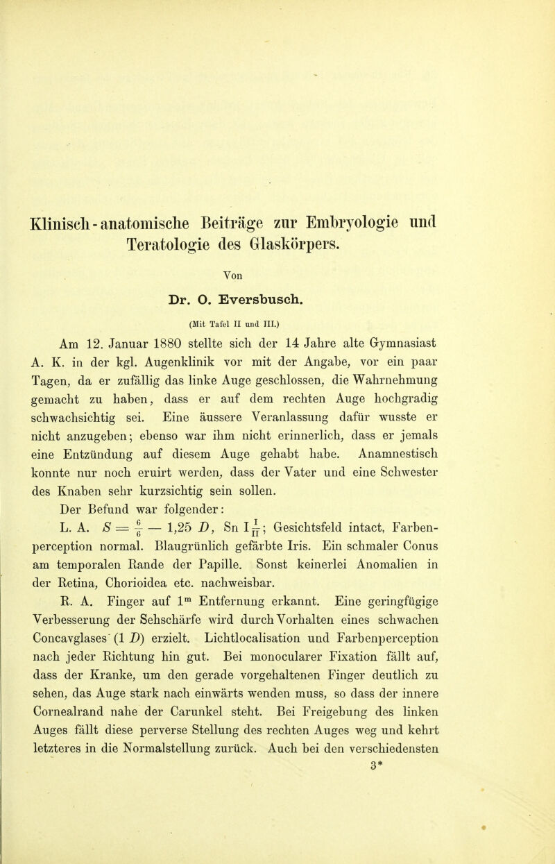 Klinisch-anatomische Beiträge zur Embryologie und Teratologie des Glaskörpers. Von Dr. O. Eversbusch. (Mit Tafel II und III.) Am 12. Januar 1880 stellte sich der 14 Jahre alte Gymnasiast A. K. in der kgl. Augenklinik vor mit der Angabe, vor ein paar Tagen, da er zufällig das linke Auge geschlossen, die Wahrnehmung gemacht zu haben, dass er auf dem rechten Auge hochgradig schwachsichtig sei. Eine äussere Veranlassung dafür wusste er nicht anzugeben; ebenso war ihm nicht erinnerlich, dass er jemals eine Entzündung auf diesem Auge gehabt habe. Anamnestisch konnte nur noch eruirt werden, dass der Vater und eine Schwester des Knaben sehr kurzsichtig sein sollen. Der Befund war folgender: L. A. S = f — 1,25 B, Sn Ix4; Gesichtsfeld intact, Farben- perception normal. Blaugrünlich gefärbte Iris. Ein schmaler Conus am temporalen Rande der Papille. Sonst keinerlei Anomalien in der Retina, Chorioidea etc. nachweisbar. R. A. Finger auf lm Entfernung erkannt. Eine geringfügige Verbesserung der Sehschärfe wird durch Vorhalten eines schwachen Concavglases (1 D) erzielt. Lichtlocalisation und Farbenperception nach jeder Richtung hin gut. Bei monocularer Fixation fällt auf, dass der Kranke, um den gerade vorgehaltenen Finger deutlich zu sehen, das Auge stark nach einwärts wenden muss, so dass der innere Cornealrand nahe der Carunkel steht. Bei Freigebung des linken Auges fällt diese perverse Stellung des rechten Auges weg und kehrt letzteres in die Normalstellung zurück. Auch bei den verschiedensten 3*