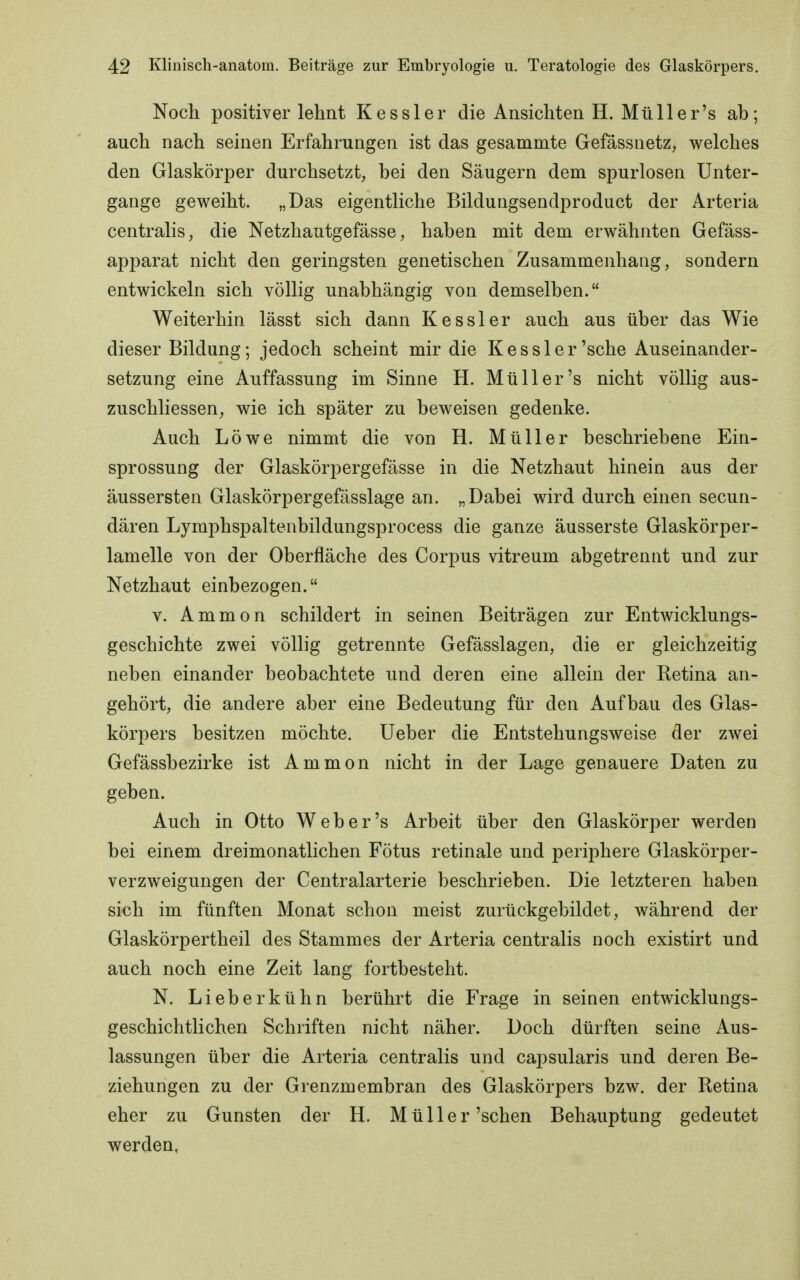 Noch positiver lehnt Kessler die Ansichten H. Müll er's ab; auch nach seinen Erfahrungen ist das gesammte Gefässnetz, welches den Glaskörper durchsetzt, bei den Säugern dem spurlosen Unter- gange geweiht. „Das eigentliche Bildungsendproduct der Arteria centralis, die Netzhautgefässe, haben mit dem erwähnten Gefäss- apparat nicht den geringsten genetischen Zusammenhang, sondern entwickeln sich völlig unabhängig von demselben. Weiterhin lässt sich dann Kessler auch aus über das Wie dieser Bildung; jedoch scheint mir die Kessler'sche Auseinander- setzung eine Auffassung im Sinne H. Müll er's nicht völlig aus- zuschliessen, wie ich später zu beweisen gedenke. Auch Löwe nimmt die von H. Müller beschriebene Ein- sprossung der Glaskörpergefässe in die Netzhaut hinein aus der äussersten Glaskörpergefässlage an. „Dabei wird durch einen secun- dären Lymphspaltenbildungsprocess die ganze äusserste Glaskörper- lamelle von der Oberfläche des Corpus vitreum abgetrennt und zur Netzhaut einbezogen. v. Ammon schildert in seinen Beiträgen zur Entwicklungs- geschichte zwei völlig getrennte Gefässlagen, die er gleichzeitig neben einander beobachtete und deren eine allein der Retina an- gehört, die andere aber eine Bedeutung für den Aufbau des Glas- körpers besitzen möchte. Ueber die Entstehungsweise der zwei Gefässbezirke ist Ammon nicht in der Lage genauere Daten zu geben. Auch in Otto Web er's Arbeit über den Glaskörper werden bei einem dreimonatlichen Fötus retinale und periphere Glaskörper- verzweigungen der Centraiarterie beschrieben. Die letzteren haben sich im fünften Monat schon meist zurückgebildet, während der Glaskörpertheil des Stammes der Arteria centralis noch existirt und auch noch eine Zeit lang fortbesteht. N. Lieberkühn berührt die Frage in seinen entwicklungs- geschichtlichen Schriften nicht näher. Doch dürften seine Aus- lassungen über die Arteria centralis und capsularis und deren Be- ziehungen zu der Grenzmembran des Glaskörpers bzw. der Retina eher zu Gunsten der H. Müller'sehen Behauptung gedeutet werden,