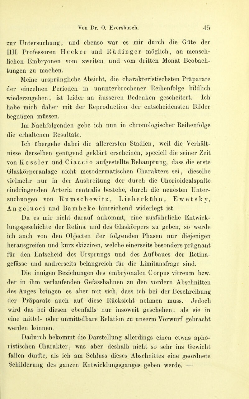 zur Untersuchung, und ebenso war es mir durch die Güte der HH. Professoren Heck er und Rü ding er möglich, an mensch- lichen Embryonen vom zweiten und vom dritten Monat Beobach- tungen zu machen. Meine ursprüngliche Absicht, die charakteristischsten Präparate der einzelnen Perioden in ununterbrochener Reihenfolge bildlich wiederzugeben, ist leider an äusseren Bedenken gescheitert. Ich habe mich daher mit der Reproduction der entscheidensten Bilder begnügen müssen. Im Nachfolgenden gebe ich nun in chronologischer Reihenfolge die erhaltenen Resultate. Ich übergehe dabei die allerersten Stadien, weil die Verhält- nisse derselben genügend geklärt erscheinen, speciell die seiner Zeit von Kessler und Ciaccio aufgestellte Behauptung, dass die erste Glaskörperanlage nicht mesodermatischen Charakters sei, dieselbe vielmehr nur in der Ausbreitung der durch die Chorioidealspalte eindringenden Arteria centralis bestehe, durch die neuesten Unter- suchungen von Rumschewitz, Lieberkühn, Ewetsky, Angelucci und Bambeke hinreichend widerlegt ist. Da es mir nicht darauf ankommt, eine ausführliche Entwick- lungsgeschichte der Retina und des Glaskörpers zu geben, so werde ich auch von den Objecten der folgenden Phasen nur diejenigen herausgreifen und kurz skizziren, welche einerseits besonders prägnant für den Entscheid des Ursprungs und des Aufbaues der Retina- gefässe und andrerseits belangreich für die Limitansfrage sind. Die innigen Beziehungen des embryonalen Corpus vitreum bzw. der in ihm verlaufenden Gefässbahnen zu den vordem Abschnitten des Auges bringen es aber mit sich, dass ich bei der Beschreibung der Präparate auch auf diese Rücksicht nehmen muss. Jedoch wird das bei diesen ebenfalls nur insoweit geschehen, als sie in eine mittel- oder unmittelbare Relation zu unserm Vorwurf gebracht werden können. Dadurch bekommt die Darstellung allerdings einen etwas apho- ristischen Charakter, was aber deshalb nicht so sehr ins Gewicht fallen dürfte, als ich am Schluss dieses Abschnittes eine geordnete Schilderung des ganzen Entwicklungsganges geben werde. —