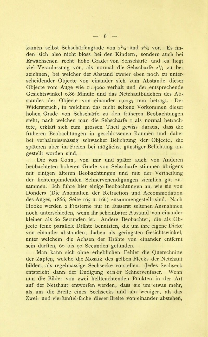 kamen selbst Sehschärfengrade von 2% und 24/5 vor. Es fin- den sich also nicht bloss bei den Kindern, sondern auch bei Erwachsenen recht hohe Grade von Sehschärfe und es liegt viel Veranlassung vor, als normal die Sehschärfe 2V2 zu be- zeichnen , bei welcher der Abstand zweier eben noch zu unter- scheidender Objecte von einander sich zum Abstände dieser Objecte vom Auge wie 1:4000 verhält und der entsprechende Gesichtswinkel 0,86 Minute und das Netzhautbildchen des Ab- standes der Objecte von einander 0,0037 mm beträgt. Der Widerspruch, in welchem das nicht seltene Vorkommen dieser hohen Grade von Sehschärfe zu den früheren Beobachtungen steht, nach welchen man die Sehschärfe 1 als normal betrach- tete, erklärt sich zum grossen Theil gewiss daraus, dass die früheren Beobachtungen in geschlossenen Räumen und daher bei verhältnissmässig schwacher Belichtung der Objecte, die späteren aber im Freien bei möglichst günstiger Belichtung an- gestellt worden sind. Die von Cohn, von mir und später auch von Anderen beobachteten höheren Grade von Sehschärfe stimmen übrigens mit einigen älteren Beobachtungen und mit der Vertheilung der lichtempfindenden Sehnervenendigungen ziemlich gut zu- sammen. Ich führe hier einige Beobachtungen an, wie sie von Donders (Die Anomalien der Refraction und Accommodation des Auges, 1866, Seite 165 u. 166) zusammengestellt sind. Nach Hooke werden 2 Fixsterne nur in äusserst seltenen Ausnahmen noch unterschieden, wenn ihr scheinbarer Abstand von einander kleiner als 60 Secunden ist. Andere Beobachter, die als Ob- jecte feine parallele Drähte benutzten, die um ihre eigene Dicke von einander abstanden, haben als geringsten Gesichtswinkel, unter welchem die Achsen der Drähte von einander entfernt sein durften, 60 bis 90 Secunden gefunden. Man kann sich ohne erheblichen Fehler die Querschnitte der Zapfen, welche die Mosaik des gelben Flecks der Netzhaut bilden, als regelmässige Sechsecke vorstellen. Jedes Sechseck entspricht dann der Endigung einer Sehnervenfaser. Wenn nun die Bilder von zwei hellleuchtenden Punkten in der Art auf der Netzhaut entworfen werden, dass sie um etwas mehr, als um die Breite eines Sechsecks und um weniger, als das Zwei- und vierfünftel-fache dieser Breite von einander abstehen,