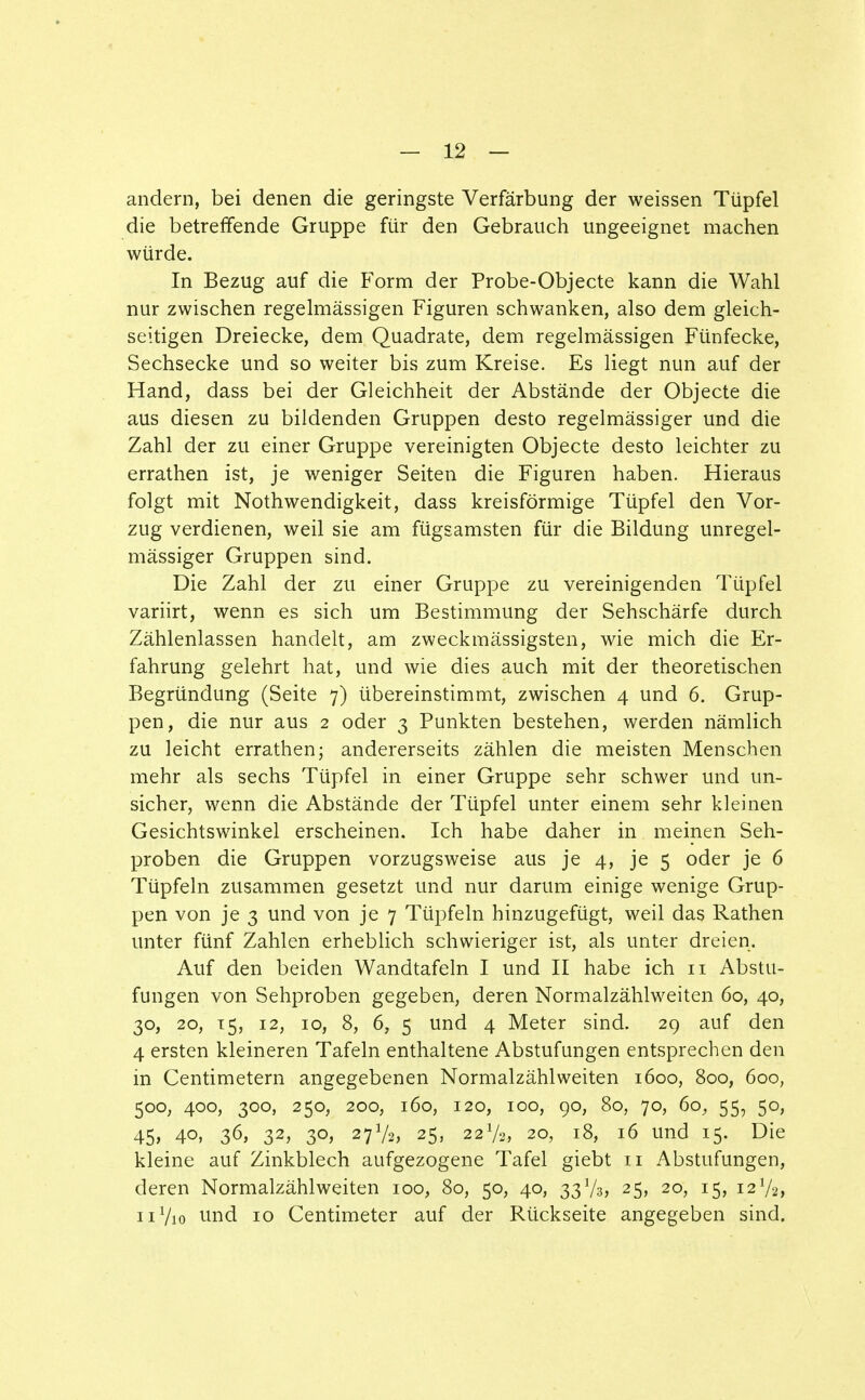 andern, bei denen die geringste Verfärbung der weissen Tüpfel die betreffende Gruppe für den Gebrauch ungeeignet machen würde. In Bezug auf die Form der Probe-Objecte kann die Wahl nur zwischen regelmässigen Figuren schwanken, also dem gleich- seitigen Dreiecke, dem Quadrate, dem regelmässigen Fünfecke, Sechsecke und so weiter bis zum Kreise. Es liegt nun auf der Hand, dass bei der Gleichheit der Abstände der Objecte die aus diesen zu bildenden Gruppen desto regelmässiger und die Zahl der zu einer Gruppe vereinigten Objecte desto leichter zu errathen ist, je weniger Seiten die Figuren haben. Hieraus folgt mit Nothwendigkeit, dass kreisförmige Tüpfel den Vor- zug verdienen, weil sie am fügsamsten für die Bildung unregel- mässiger Gruppen sind. Die Zahl der zu einer Gruppe zu vereinigenden Tüpfel variirt, wenn es sich um Bestimmung der Sehschärfe durch Zählenlassen handelt, am zweckmässigsten, wie mich die Er- fahrung gelehrt hat, und wie dies auch mit der theoretischen Begründung (Seite 7) übereinstimmt, zwischen 4 und 6. Grup- pen, die nur aus 2 oder 3 Punkten bestehen, werden nämlich zu leicht errathen; andererseits zählen die meisten Menschen mehr als sechs Tüpfel in einer Gruppe sehr schwer und un- sicher, wenn die Abstände der Tüpfel unter einem sehr kleinen Gesichtswinkel erscheinen. Ich habe daher in meinen Seh- proben die Gruppen vorzugsweise aus je 4, je 5 oder je 6 Tüpfeln zusammen gesetzt und nur darum einige wenige Grup- pen von je 3 und von je 7 Tüpfeln hinzugefügt, weil das Rathen unter fünf Zahlen erheblich schwieriger ist, als unter dreien. Auf den beiden Wandtafeln I und II habe ich n Abstu- fungen von Sehproben gegeben, deren Normalzählweiten 60, 40, 30, 20, 15, 12, 10, 8, 6, 5 und 4 Meter sind. 29 auf den 4 ersten kleineren Tafeln enthaltene Abstufungen entsprechen den in Centimetern angegebenen Normalzähl weiten 1600, 800, 6oo, 500, 400, 300, 250, 200, 160, 120, 100, 90, 80, 70, 60, 55, 50, 45, 40, 36, 32, 30, 27V2, 25, 22V2, 20, 18, 16 und 15. Die kleine auf Zinkblech aufgezogene Tafel giebt 11 Abstufungen, deren Normalzählweiten 100, 80, 50, 40, 33V3, 25, 20, 15, 12V2, 11V10 und 10 Centimeter auf der Rückseite angegeben sind.
