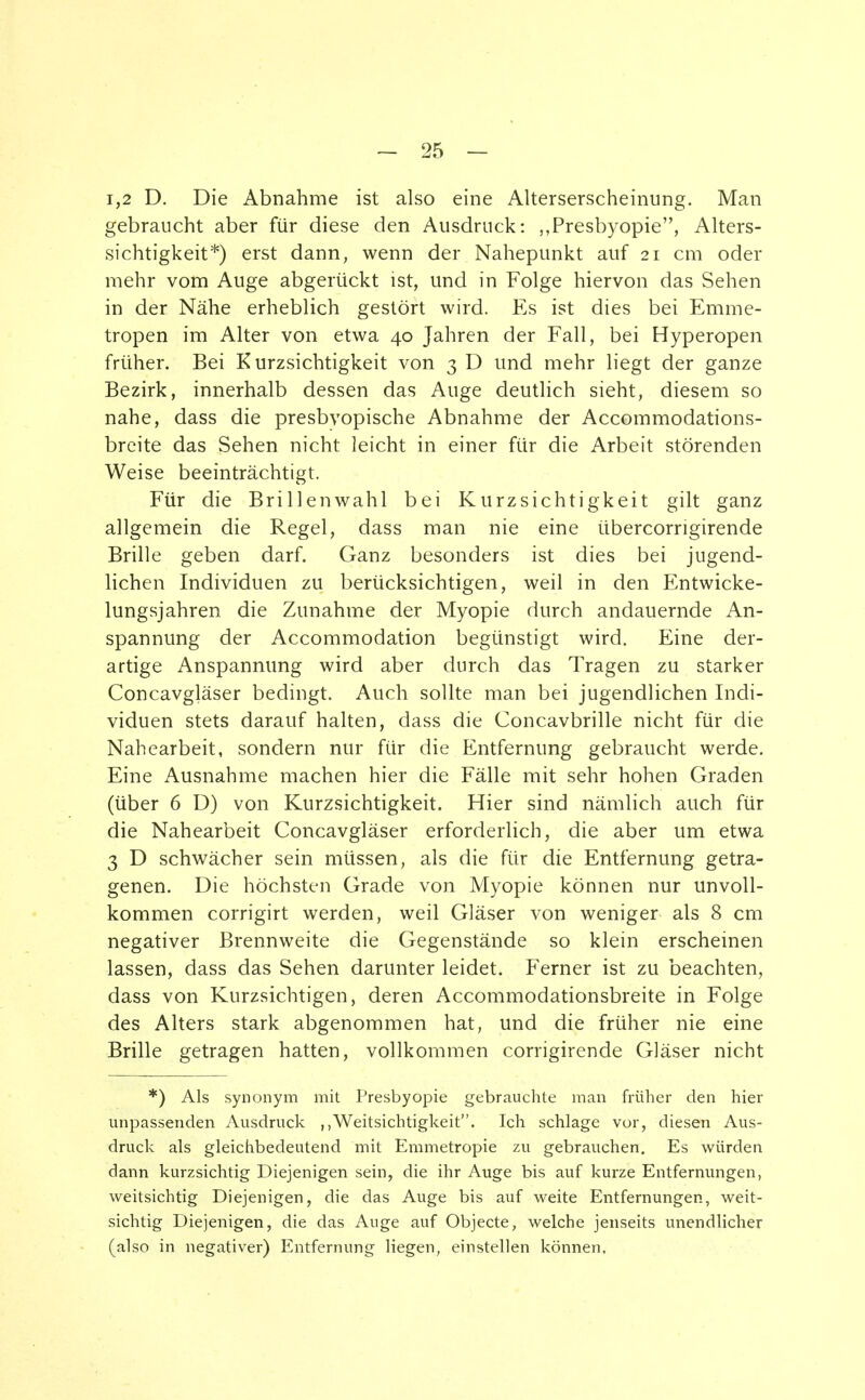 1,2 D. Die Abnahme ist also eine Alterserscheinung. Man gebraucht aber für diese den Ausdruck: Presbyopie, Alters- sichtigkeit*) erst dann, wenn der Nahepunkt auf 21 cm oder mehr vom Auge abgerückt ist, und in Folge hiervon das Sehen in der Nähe erheblich gestört wird. Es ist dies bei Emme- tropen im Alter von etwa 40 Jahren der Fall, bei Hyperopen früher. Bei Kurzsichtigkeit von 3 D und mehr liegt der ganze Bezirk, innerhalb dessen das Auge deutlich sieht, diesem so nahe, dass die presbvopische Abnahme der Accommodations- breite das Sehen nicht leicht in einer für die Arbeit störenden Weise beeinträchtigt. Für die Brillenwahl bei Kurzsichtigkeit gilt ganz allgemein die Regel, dass man nie eine übercorrigirende Brille geben darf. Ganz besonders ist dies bei jugend- lichen Individuen zu berücksichtigen, weil in den Entwicke- lungsjahren die Zunahme der Myopie durch andauernde An- spannung der Accommodation begünstigt wird. Eine der- artige Anspannung wird aber durch das Tragen zu starker Concavgläser bedingt. Auch sollte man bei jugendlichen Indi- viduen stets darauf halten, dass die Concavbrille nicht für die Nahearbeit, sondern nur für die Entfernung gebraucht werde. Eine Ausnahme machen hier die Fälle mit sehr hohen Graden (über 6 D) von Kurzsichtigkeit. Hier sind nämlich auch für die Nahearbeit Concavgläser erforderlich, die aber um etwa 3 D schwächer sein müssen, als die für die Entfernung getra- genen. Die höchsten Grade von Myopie können nur unvoll- kommen corrigirt werden, weil Gläser von weniger als 8 cm negativer Brennweite die Gegenstände so klein erscheinen lassen, dass das Sehen darunter leidet. Ferner ist zu beachten, dass von Kurzsichtigen, deren Accommodationsbreite in Folge des Alters stark abgenommen hat, und die früher nie eine Brille getragen hatten, vollkommen corrigirende Gläser nicht *) Als synonym mit Presbyopie gebrauchte man früher den hier unpassenden Ausdruck Weitsichtigkeit. Ich schlage vor, diesen Aus- druck als gleichbedeutend mit Emmetropie zu gebrauchen. Es würden dann kurzsichtig Diejenigen sein, die ihr Auge bis auf kurze Entfernungen, weitsichtig Diejenigen, die das Auge bis auf weite Entfernungen, weit- sichtig Diejenigen, die das Auge auf Objecte, welche jenseits unendlicher (also in negativer) Entfernung liegen, einstellen können.