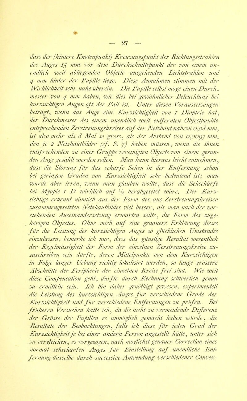 dass der (hintere Knotenpunkt) Kreuzungspunkt der Richtungsstrahlen des Auges iß mm vor dem Durchschnittspunkt der von einem un- endlich weit abliegenden Objecie ausgehenden Lichtstrahlen und 4 mm hinter der Pupille liege. Diese Annahmen stimmen mit der Wirklichkeit sehr nahe Uber ein. Die Pupille selbst möge einen Durch, messer von 4 mm haben, wie dies bei gewöhnlicher Beleuchtung bei kurzsichtigen Augen oft der Fall ist. Unter diesen Voraussetzungen beträgt, wenn das Auge eine Kurzsichtigkeit von 1 Dioptrie hat, der Durchmesser des einem unendlich iveit entfernten Objectpunkte entsprechenden Zerstreuungskreises auf der JSletzhaut nahezu 0,08 m/n, ist also mehr als 8 Mal so gross, als der Abstand von 0,009s mm, den je 2 Netzhautbilder (cf. S. 7) haben müssen, wenn die ihnen entsprechenden zu einer Gruppe vereinigten Objecte von einem gesun- den Auge gezählt werden sollen. Man kann hieraus leicht entnehmen, dass die Störung f ür das scharfe Sehen in der Entfernung schon bei geringen Graden von Kurzsichtigkeit sehr bedeutend ist; man würde aber irren, wenn man glauben wollte, dass die Sehschärfe bei Myopie 1 D wirklich auf Ys herabgesetzt wäre. Der Kurz- sichtige erkennt nämlich aus der Form des aus Zerstreuungskreisen zusammengesetzten Netzhautbildes viel besser, als man nach der vor- stehenden Auseinandersetzung erwarten sollte, die Form des zuge- hörigen Objectes. Ohne mich auf eine genauere Erklärung dieses für die Leistung des kurzsichtigen Auges so glücklichen Um Standes einzulassen, bemerke ich nur, dass das günstige Resultat wesentlich der Regelmässigkeit der Form der einzelnen Zerstreuungskreise zu- zuschreiben sein dürfte, deren Mittelpunkte von dem ICurzsichtigen in Folge langer Uebung richtig lokalisirt iverden, so lange grössere Abschnitte der Peripherie der einzelnen Kreise frei sind. Wie weit diese Compensation geht, dürfte durch Rechnung schwerlich genau zu ermitteln sein. Ich bin daher genöthigt gewesen, experimentell die Leistung des kurzsichtigen Auges für verschiedene Grade der Kurzsichtigkeit und für verschiedene Entfernungen zu prüfen. Bei früheren Versuchen hatte ich, da die nicht zu vermeidende Differenz der Grösse der Pupillen es unmöglich gemacht haben würde, die Resultate der Beobachtungen, falls ich diese für jeden Grad der LCurzsichtigkeit je bei einer andern Person angestellt hätte, unter sich zu vergleichen, es vorgezogen, nach möglichst genauer Correction eines normal sehscharfen Auges für Einstellung auf unejidliche Ent- fernung dasselbe durch successive Anwendung verschiedener Convex-