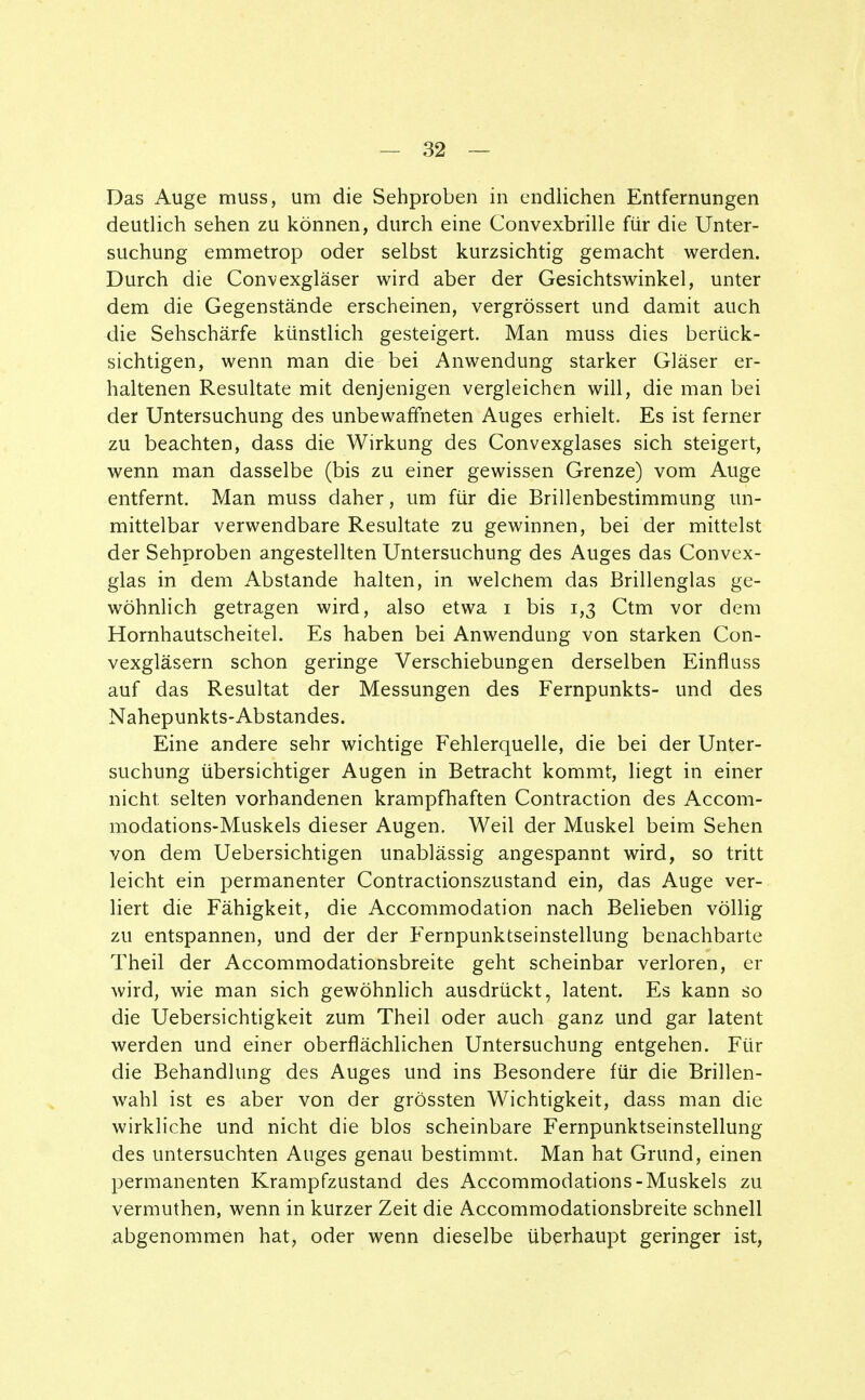 Das Auge muss, um die Sehproben in endlichen Entfernungen deutlich sehen zu können, durch eine Convexbrille für die Unter- suchung emmetrop oder selbst kurzsichtig gemacht werden. Durch die Convexgläser wird aber der Gesichtswinkel, unter dem die Gegenstände erscheinen, vergrössert und damit auch die Sehschärfe künstlich gesteigert. Man muss dies berück- sichtigen, wenn man die bei Anwendung starker Gläser er- haltenen Resultate mit denjenigen vergleichen will, die man bei der Untersuchung des unbewaffneten Auges erhielt. Es ist ferner zu beachten, dass die Wirkung des Convexglases sich steigert, wenn man dasselbe (bis zu einer gewissen Grenze) vom Auge entfernt. Man muss daher, um für die Brillenbestimmung un- mittelbar verwendbare Resultate zu gewinnen, bei der mittelst der Sehproben angestellten Untersuchung des Auges das Convex- glas in dem Abstände halten, in welchem das Brillenglas ge- wöhnlich getragen wird, also etwa i bis 1,3 Ctm vor dem Hornhautscheitel. Es haben bei Anwendung von starken Con- vexgläsern schon geringe Verschiebungen derselben Einfluss auf das Resultat der Messungen des Fernpunkts- und des Nahepunkts-Abstandes. Eine andere sehr wichtige Fehlerquelle, die bei der Unter- suchung übersichtiger Augen in Betracht kommt, liegt in einer nicht selten vorhandenen krampfhaften Contraction des Accom- modations-Muskels dieser Augen. Weil der Muskel beim Sehen von dem Uebersichtigen unablässig angespannt wird, so tritt leicht ein permanenter Contractionszustand ein, das Auge ver- liert die Fähigkeit, die Accommodation nach Belieben völlig zu entspannen, und der der Fernpunktseinstellung benachbarte Theil der Accommodationsbreite geht scheinbar verloren, er wird, wie man sich gewöhnlich ausdrückt, latent. Es kann so die Uebersichtigkeit zum Theil oder auch ganz und gar latent werden und einer oberflächlichen Untersuchung entgehen. Für die Behandlung des Auges und ins Besondere für die Brillen- wahl ist es aber von der grössten Wichtigkeit, dass man die wirkliche und nicht die blos scheinbare Fernpunktseinstellung des untersuchten Auges genau bestimmt. Man hat Grund, einen permanenten Krampfzustand des Accommodations-Muskels zu vermuthen, wenn in kurzer Zeit die Accommodationsbreite schnell abgenommen hat, oder wenn dieselbe überhaupt geringer ist,