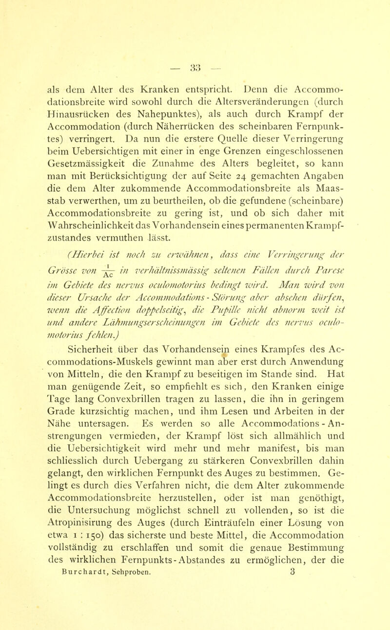 als dem Alter des Kranken entspricht. Denn die Accommo- dationsbreite wird sowohl durch die Altersveränderungen (durch Hinausrücken des Nahepunktes), als auch durch Krampf der Accommodation (durch Näherriicken des scheinbaren Fernpunk- tes) verringert. Da nun die erstere Quelle dieser Verringerung beim Uebersichtigen mit einer in enge Grenzen eingeschlossenen Gesetzmässigkeit die Zunahme des Alters begleitet, so kann man mit Berücksichtigung der auf Seite 24 gemachten Angaben die dem Alter zukommende Accommodationsbreite als Maas- stab verwerthen, um zu beurtheilen, ob die gefundene (scheinbare) Accommodationsbreite zu gering ist, und ob sich daher mit Wahrscheinlichkeit das Vorhandensein eines permanenten Krampf- zustandes vermuthen lässt. (Hierbei ist noch zu erwähnen, dass eine Verringerung der Grösse von -^7 in verhältnismässig seltenen Fällen durch Parese im Gebiete des nervus oculomotorius bedingt wird. Man wird von dieser Ursache der Accommodations - Störung aber absehen dürfen^ wenn die Affectiou doppelseitig', die Pupille nicht abnorm weit ist und andere Lähmungserscheinungen im Gebiete des nervus oculo- motorius fehlen.) Sicherheit über das Vorhandensein eines Krampfes des Ac- commodations-Muskels gewinnt man aber erst durch Anwendung von Mitteln, die den Krampf zu beseitigen im Stande sind. Hat man genügende Zeit, so empfiehlt es sich, den Kranken einige Tage lang Convexbrillen tragen zu lassen, die ihn in geringem Grade kurzsichtig machen, und ihm Lesen und Arbeiten in der Nähe untersagen. Es werden so alle Accommodations - An- strengungen vermieden, der Krampf löst sich allmählich und die Uebersichtigkeit wird mehr und mehr manifest, bis man schliesslich durch Uebergang zu stärkeren Convexbrillen dahin gelangt, den wirklichen Fernpunkt des Auges zu bestimmen. Ge- lingt es durch dies Verfahren nicht, die dem Alter zukommende Accommodationsbreite herzustellen, oder ist man genöthigt, die Untersuchung möglichst schnell zu vollenden, so ist die Atropinisirung des Auges (durch Einträufeln einer Lösung von etwa 1 : 150) das sicherste und beste Mittel, die Accommodation vollständig zu erschlaffen und somit die genaue Bestimmung des wirklichen Fernpunkts-Abstandes zu ermöglichen, der die Burchardt, Sehproben. 3