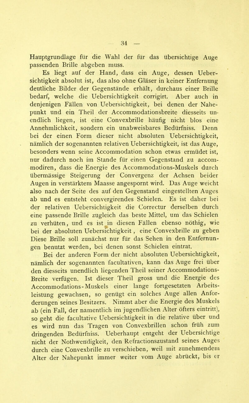 Hauptgrundlage für die Wahl der für das übersichtige Auge passenden Brille abgeben muss. Es liegt auf der Hand, dass ein Auge, dessen Ueber- sichtigkeit absolut ist, das also ohne Gläser in keiner Entfernung deutliche Bilder der Gegenstände erhält, durchaus einer Brille bedarf, welche die Uebersichtigkeit corrigirt. Aber auch in denjenigen Fällen von Uebersichtigkeit, bei denen der Nahe- punkt und ein Theil der Accommodationsbreite diesseits un- endlich liegen, ist eine Convexbrille häufig nicht blos eine Annehmlichkeit, sondern ein unabweisbares Bedürfniss. Denn bei der einen Form dieser nicht absoluten Uebersichtigkeit, nämlich der sogenannten relativen Uebersichtigkeit, ist das Auge, besonders wenn seine Accommodation schon etwas ermüdet ist, nur dadurch noch im Stande für einen Gegenstand zu accom- modiren, dass die Energie des Accommodations-Muskels durch übermässige Steigerung der Convergenz der Achsen beider Augen in verstärktem Maasse angespornt wird. Das Auge weicht also nach der Seite des auf den Gegenstand eingestellten Auges ab und es entsteht convergirendes Schielen. Es ist daher bei der relativen Uebersichtigkeit die Correctur derselben durch eine passende Brille zugleich das beste Mittel, um das Schielen zu verhüten, und es ist in diesen Fällen ebenso nöthig, wie bei der absoluten Uebersichtigkeit, eine Convexbrille zu geben Diese Brille soll zunächst nur für das Sehen in den Entfernun- gen benutzt werden, bei denen sonst Schielen eintrat. Bei der anderen Form der nicht absoluten Uebersichtigkeit, nämlich der sogenannten facultativen, kann das Auge frei über den diesseits unendlich liegenden Theil seiner Accommodations- Breite verfügen. Ist dieser Theil gross und die Energie des Accommodations-Muskels einer lange fortgesetzten Arbeits- leistung gewachsen, so genügt ein solches Auge allen Anfor- derungen seines Besitzers. Nimmt aber die Energie des Muskels ab (ein Fall, der namentlich im jugendlichen Alter öfters eintritt), so geht die facultative Uebersichtigkeit in die relative über und es wird nun das Tragen von Convexbrillen schon früh zum dringenden Bedürfniss. Ueberhaupt entgeht der Uebersichtige nicht der Notwendigkeit, den Refractionszustand seines Auges durch eine Convexbrille zu verschieben, weil mit zunehmendem Alter der Nahepunkt immer weiter vom Auge abrückt, bis er