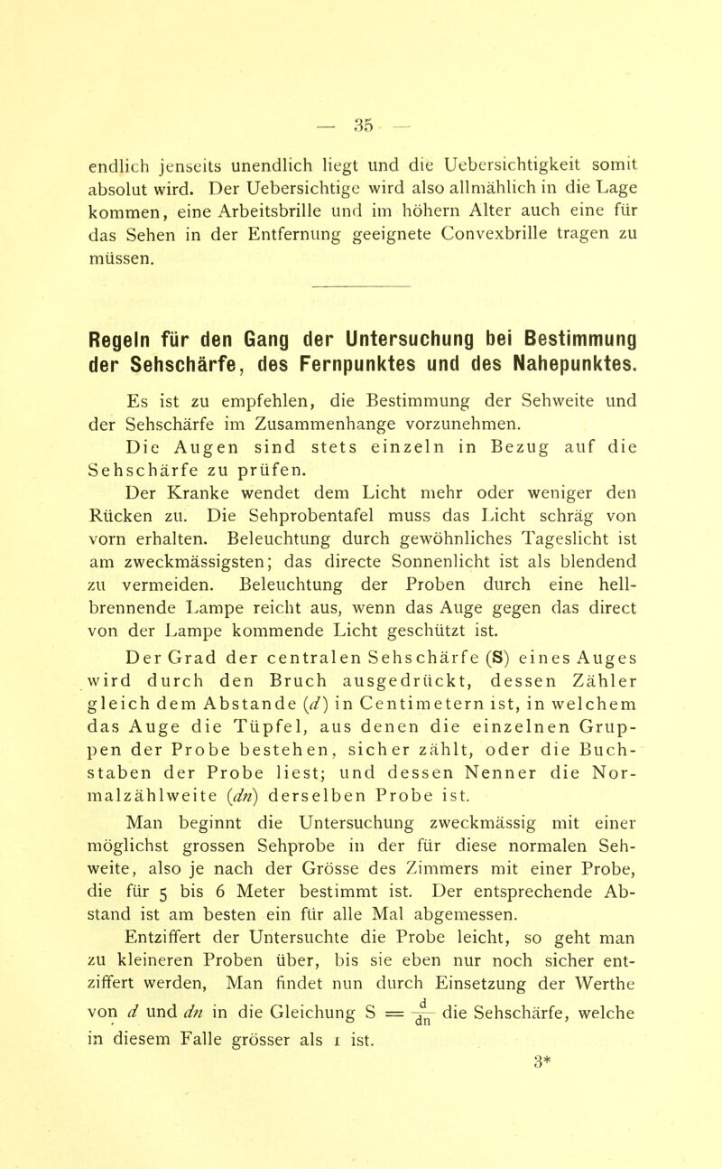 endlich jenseits unendlich liegt und die Uebersichtigkeit somit absolut wird. Der Uebersichtige wird also allmählich in die Lage kommen, eine Arbeitsbrille und im höhern Alter auch eine für das Sehen in der Entfernung geeignete Convexbrille tragen zu müssen. Regeln für den Gang der Untersuchung bei Bestimmung der Sehschärfe, des Fernpunktes und des Nahepunktes. Es ist zu empfehlen, die Bestimmung der Sehweite und der Sehschärfe im Zusammenhange vorzunehmen. Die Augen sind stets einzeln in Bezug auf die Sehschärfe zu prüfen. Der Kranke wendet dem Licht mehr oder weniger den Rücken zu. Die Sehprobentafel muss das Licht schräg von vorn erhalten. Beleuchtung durch gewöhnliches Tageslicht ist am zweckmässigsten; das directe Sonnenlicht ist als blendend zu vermeiden. Beleuchtung der Proben durch eine hell- brennende Lampe reicht aus, wenn das Auge gegen das direct von der Lampe kommende Licht geschützt ist. Der Grad der centralen Sehschärfe (S) eines Auges wird durch den Bruch ausgedrückt, dessen Zähler gleich dem Abstände (d) in Centimetern ist, in welchem das Auge die Tüpfel, aus denen die einzelnen Grup- pen der Probe bestehen, sicher zählt, oder die Buch- staben der Probe liest; und dessen Nenner die Nor- malzäh lweite {dn) derselben Probe ist. Man beginnt die Untersuchung zweckmässig mit einer möglichst grossen Sehprobe in der für diese normalen Seh- weite, also je nach der Grösse des Zimmers mit einer Probe, die für 5 bis 6 Meter bestimmt ist. Der entsprechende Ab- stand ist am besten ein für alle Mal abgemessen. Entziffert der Untersuchte die Probe leicht, so geht man zu kleineren Proben über, bis sie eben nur noch sicher ent- ziffert werden, Man findet nun durch Einsetzung der Werthe von d und dn in die Gleichung S = die Sehschärfe, welche in diesem Falle grösser als 1 ist. 3*