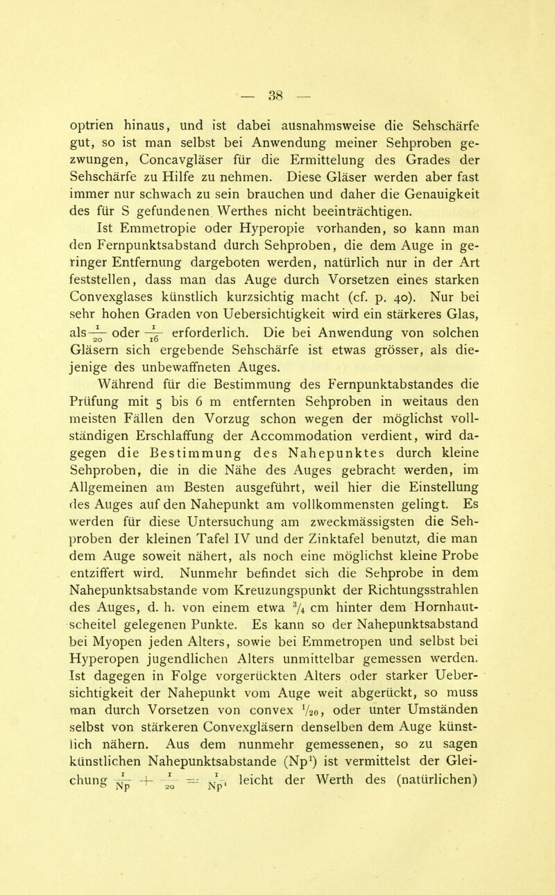 optrien hinaus, und ist dabei ausnahmsweise die Sehschärfe gut, so ist man selbst bei Anwendung meiner Sehproben ge- zwungen, Concavgläser für die Ermittelung des Grades der Sehschärfe zu Hilfe zu nehmen. Diese Gläser werden aber fast immer nur schwach zu sein brauchen und daher die Genauigkeit des für S gefundenen. Werthes nicht beeinträchtigen. Ist Emmetropie oder Hyperopie vorhanden, so kann man den Fernpunktsabstand durch Sehproben, die dem Auge in ge- ringer Entfernung dargeboten werden, natürlich nur in der Art feststellen, dass man das Auge durch Vorsetzen eines starken Gonvexglases künstlich kurzsichtig macht (cf. p. 40). Nur bei sehr hohen Graden von Uebersichtigkeit wird ein stärkeres Glas, als-^- oder -—- erforderlich. Die bei Anwendung von solchen Gläsern sich ergebende Sehschärfe ist etwas grösser, als die- jenige des unbewaffneten Auges. Während für die Bestimmung des Fernpunktabstandes die Prüfung mit 5 bis 6 m entfernten Sehproben in weitaus den meisten Fällen den Vorzug schon wegen der möglichst voll- ständigen Erschlaffung der Accommodation verdient, wird da- gegen die Bestimmung des Nahepunktes durch kleine Sehproben, die in die Nähe des Auges gebracht werden, im Allgemeinen am Besten ausgeführt, weil hier die Einstellung des Auges auf den Nahepunkt am vollkommensten gelingt Es werden für diese Untersuchung am zweckmässigsten die Seh- proben der kleinen Tafel IV und der Zinktafel benutzt, die man dem Auge soweit nähert, als noch eine möglichst kleine Probe entziffert wird. Nunmehr befindet sich die Sehprobe in dem Nahepunktsabstande vom Kreuzungspunkt der Richtungsstrahlen des Auges, d. h. von einem etwa % cm hinter dem Hornhaut- scheitel gelegenen Punkte. Es kann so der Nahepunktsabstand bei Myopen jeden Alters, sowie bei Emmetropen und selbst bei Hyperopen jugendlichen Alters unmittelbar gemessen werden. Ist dagegen in Folge vorgerückten Alters oder starker Ueber- sichtigkeit der Nahepunkt vom Auge weit abgerückt, so muss man durch Vorsetzen von convex V20, oder unter Umständen selbst von stärkeren Convexgläsern denselben dem Auge künst- lich nähern. Aus dem nunmehr gemessenen, so zu sagen künstlichen Nahepunktsabstande (Np1) ist vermittelst der Glei- chung ^- + — J-t leicht der Werth des (natürlichen)