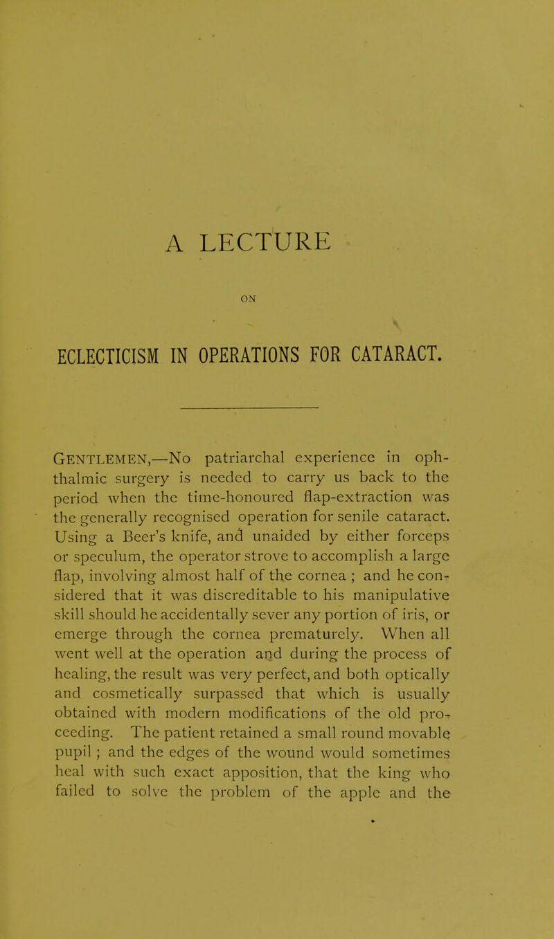 A LECTURE ON ECLECTICISM IN OPERATIONS FOR CATARACT. GENTLEMEN,—No patriarchal experience in oph- thalmic surgery is needed to carry us back to the period when the time-honoured flap-extraction was the generally recognised operation for senile cataract. Using a Beer's knife, and unaided by either forceps or speculum, the operator strove to accomplish a large flap, involving almost half of the cornea ; and he con- sidered that it was discreditable to his manipulative skill should he accidentally sever any portion of iris, or emerge through the cornea prematurely. When all went well at the operation and during the process of healing, the result was very perfect, and both optically and cosmetically surpassed that which is usually obtained with modern modifications of the old pro-r cccding. The patient retained a small round movable pupil ; and the edges of the wound would sometimes heal with such exact apposition, that the king who failed to solve the problem of the apple and the