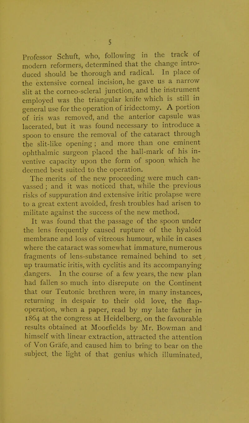 Professor Schuft, who, following in the track of modern reformers, determined that the change intro- duced should be thorough and radical. In place of the extensive corneal incision, he gave us a narrow slit at the corneo-scleral junction, and the instrument employed was the triangular knife which is still in general use for the operation of iridectomy. A portion of iris was removed, and the anterior capsule was lacerated, but it was found necessary to introduce a spoon to ensure the removal of the cataract through the slit-like opening ; and more than one eminent ophthalmic surgeon placed the hall-mark of his in- ventive capacity upon the form of spoon which he deemed best suited to the operation. The merits of the new proceeding were much can- vassed ; and it was noticed that, while the previous risks of suppuration and extensive iritic prolapse were to a great extent avoided, fresh troubles had arisen to militate against the success of the new method. It was found that the passage of the spoon under the lens frequently caused rupture of the hyaloid membrane and loss of vitreous humour, while in cases where the cataract was somewhat immature, numerous fragments of lens-substance remained behind to set up traumatic iritis, with cyclitis and its accompanying dangers. In the course of a few years, the new plan had fallen so much into disrepute on the Continent that our Teutonic brethren were, in many instances, returning in despair to their old love, the flap- operation, when a paper, read by my late father in 1864 at the congress at Heidelberg, on the favourable results obtained at Moorfields by Mr. Bowman and himself with linear extraction,, attracted the attention of Von Grafe, and caused him to bring to bear on the subject, the light of that genius which illuminated,