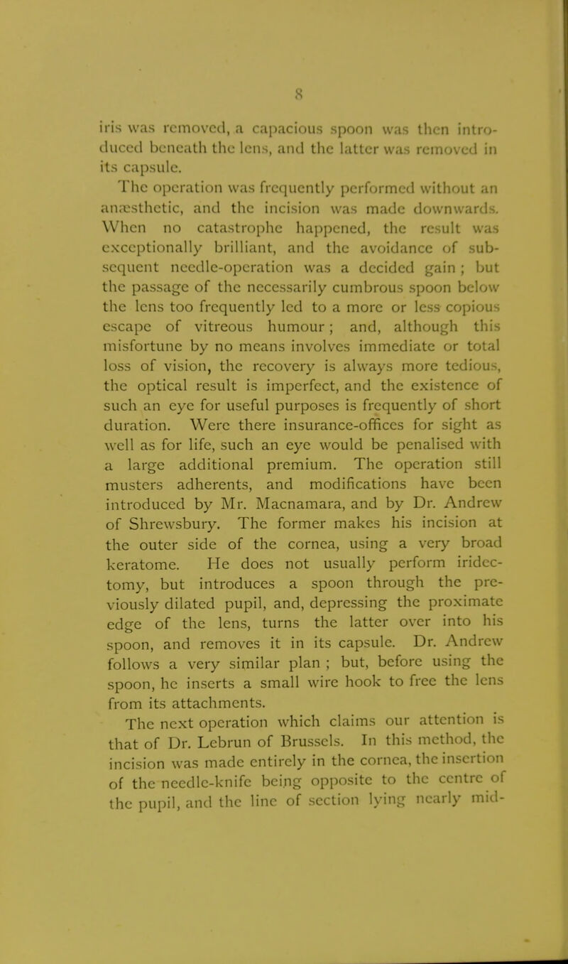 s iris was removed, a capacious spoon was then intro- duced beneath the lens, and the latter was removed in its capsule. The operation was frequently performed without an anaesthetic, and the incision was made downwards. When no catastrophe happened, the result was exceptionally brilliant, and the avoidance of sub- sequent needle-operation was a decided gain ; but the passage of the necessarily cumbrous spoon below the lens too frequently led to a more or less copious escape of vitreous humour; and, although this misfortune by no means involves immediate or total loss of vision, the recovery is always more tedious, the optical result is imperfect, and the existence of such an eye for useful purposes is frequently of short duration. Were there insurance-offices for sight as well as for life, such an eye would be penalised with a large additional premium. The operation still musters adherents, and modifications have been introduced by Mr. Macnamara, and by Dr. Andrew of Shrewsbury. The former makes his incision at the outer side of the cornea, using a very broad keratome. He does not usually perform iridec- tomy, but introduces a spoon through the pre- viously dilated pupil, and, depressing the proximate edge of the lens, turns the latter over into his spoon, and removes it in its capsule. Dr. Andrew follows a very similar plan ; but, before using the spoon, he inserts a small wire hook to free the lens from its attachments. The next operation which claims our attention is that of Dr. Lebrun of Brussels. In this method, the incision was made entirely in the cornea, the insertion of the needle-knife being opposite to the centre of the pupil, and the line of section lying nearly mid-