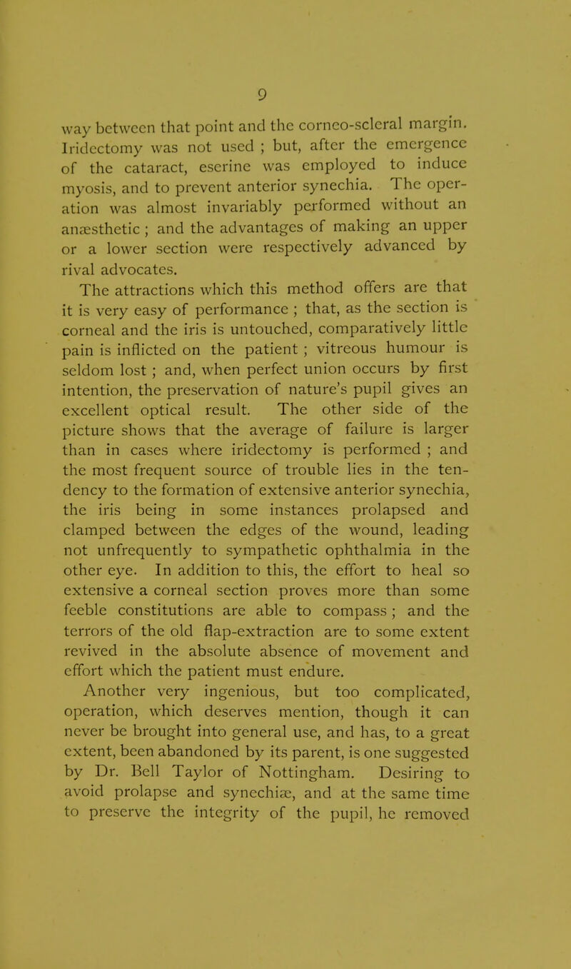 way between that point and the corneo-sclcral margin. Iridectomy was not used ; but, after the emergence of the cataract, escrine was employed to induce myosis, and to prevent anterior synechia. The oper- ation was almost invariably performed without an anaesthetic ; and the advantages of making an upper or a lower section were respectively advanced by rival advocates. The attractions which this method offers are that it is very easy of performance ; that, as the section is corneal and the iris is untouched, comparatively little pain is inflicted on the patient; vitreous humour is seldom lost ; and, when perfect union occurs by first intention, the preservation of nature's pupil gives an excellent optical result. The other side of the picture shows that the average of failure is larger than in cases where iridectomy is performed ; and the most frequent source of trouble lies in the ten- dency to the formation of extensive anterior synechia, the iris being in some instances prolapsed and clamped between the edges of the wound, leading not unfrequently to sympathetic ophthalmia in the other eye. In addition to this, the effort to heal so extensive a corneal section proves more than some feeble constitutions are able to compass; and the terrors of the old flap-extraction are to some extent revived in the absolute absence of movement and effort which the patient must endure. Another very ingenious, but too complicated, operation, which deserves mention, though it can never be brought into general use, and has, to a great extent, been abandoned by its parent, is one suggested by Dr. Bell Taylor of Nottingham. Desiring to avoid prolapse and synechias, and at the same time to preserve the integrity of the pupil, he removed