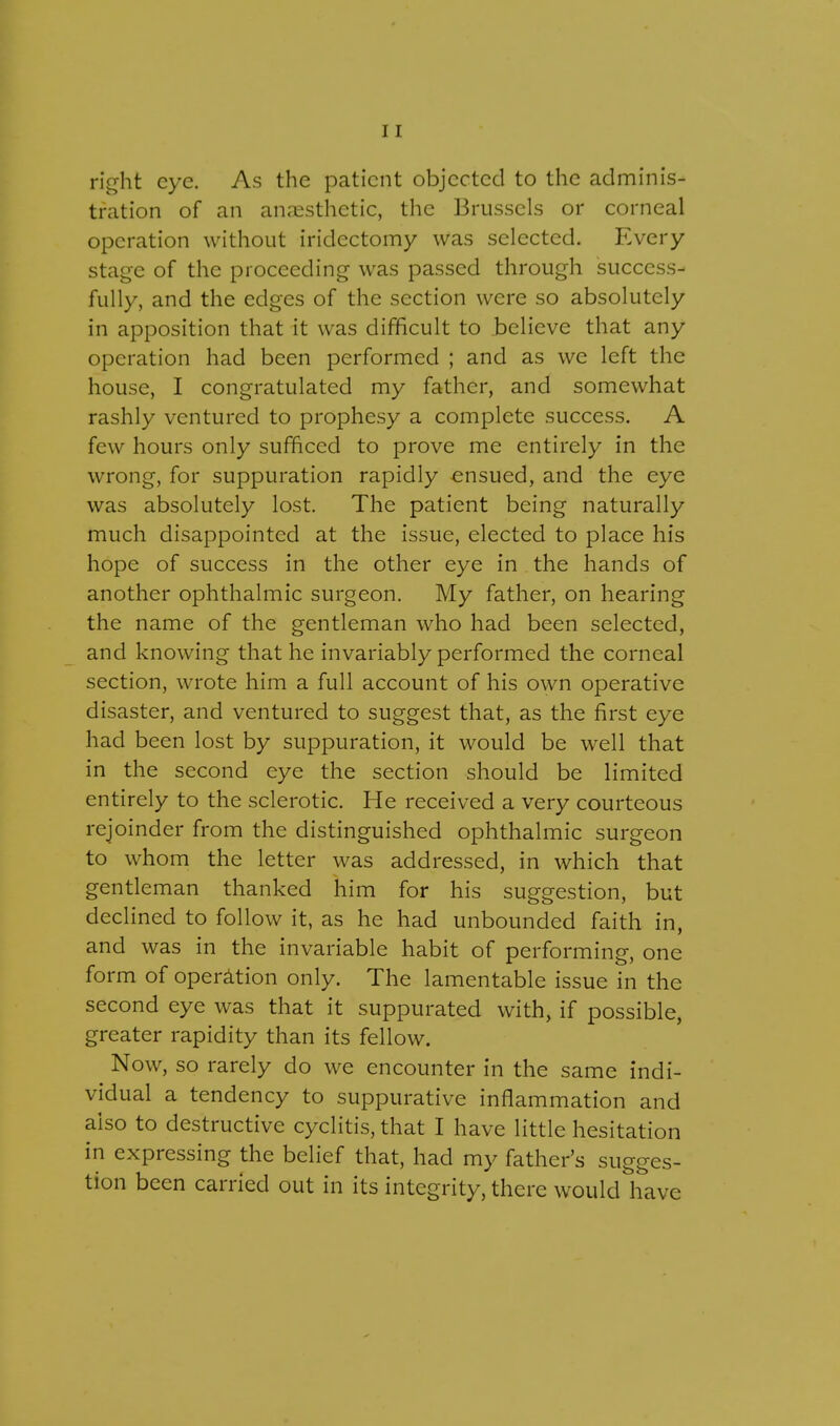 right eye. As the patient objected to the adminis- tration of an anaesthetic, the Brussels or corneal operation without iridectomy was selected. Every stage of the proceeding was passed through success- fully, and the edges of the section were so absolutely in apposition that it was difficult to believe that any operation had been performed ; and as we left the house, I congratulated my father, and somewhat rashly ventured to prophesy a complete success. A few hours only sufficed to prove me entirely in the wrong, for suppuration rapidly ensued, and the eye was absolutely lost. The patient being naturally much disappointed at the issue, elected to place his hope of success in the other eye in the hands of another ophthalmic surgeon. My father, on hearing the name of the gentleman who had been selected, and knowing that he invariably performed the corneal section, wrote him a full account of his own operative disaster, and ventured to suggest that, as the first eye had been lost by suppuration, it would be well that in the second eye the section should be limited entirely to the sclerotic. He received a very courteous rejoinder from the distinguished ophthalmic surgeon to whom the letter was addressed, in which that gentleman thanked him for his suggestion, but declined to follow it, as he had unbounded faith in, and was in the invariable habit of performing, one form of operation only. The lamentable issue in the second eye was that it suppurated with, if possible, greater rapidity than its fellow. Now, so rarely do we encounter in the same indi- vidual a tendency to suppurative inflammation and also to destructive cyclitis, that I have little hesitation in expressing the belief that, had my father's sugges- tion been carried out in its integrity, there would have