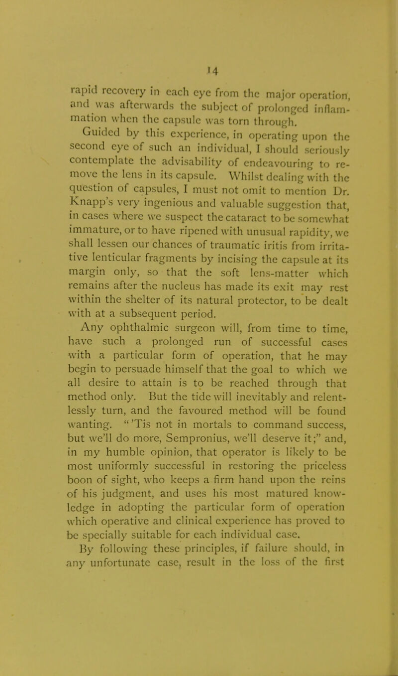 rapid recovery in each eye from the major operation, and was afterwards the subject of prolonged inflam- mation when the capsule was torn through. Guided by this experience, in operating upon the second eye of such an individual, I should seriously contemplate the advisability of endeavouring to re- move the lens in its capsule. Whilst dealing with the question of capsules, I must not omit to mention Dr. Knapp's very ingenious and valuable suggestion that, in cases where we suspect the cataract to be somewhat immature, or to have ripened with unusual rapidity, we shall lessen our chances of traumatic iritis from irrita- tive lenticular fragments by incising the capsule at its margin only, so that the soft lens-matter which remains after the nucleus has made its exit may rest within the shelter of its natural protector, to be dealt with at a subsequent period. Any ophthalmic surgeon will, from time to time, have such a prolonged run of successful cases with a particular form of operation, that he may begin to persuade himself that the goal to which we all desire to attain is to be reached through that method only. But the tide will inevitably and relent- lessly turn, and the favoured method will be found wanting.  'Tis not in mortals to command success, but we'll do more, Sempronius, we'll deserve it; and, in my humble opinion, that operator is likely to be most uniformly successful in restoring the priceless boon of sight, who keeps a firm hand upon the reins of his judgment, and uses his most matured know- ledge in adopting the particular form of operation which operative and clinical experience has proved to be specially suitable for each individual case. By following these principles, if failure should, in any unfortunate case, result in the loss of the first