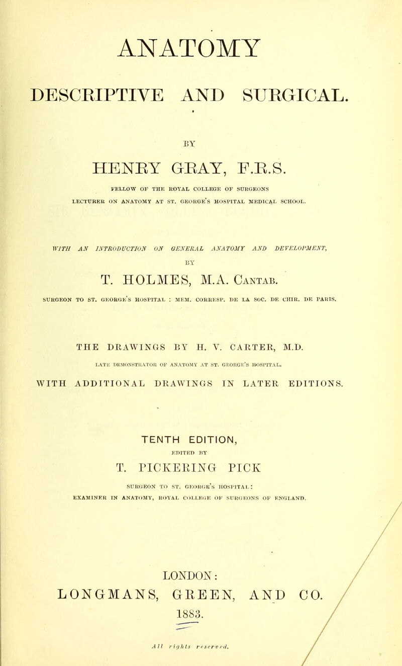 DESCRIPTIVE AND SURGICAL. BY HENRY GRAY, F.R.S. FELLOW OF THE ROYAL COLLEGE OF SURGEONS LECTURER ON ANATOMY AT ST. GEORGE'S HOSPITAL MEDICAL SCHOOL. WITH AN INTRODUCTION ON GENERAL ANATOMY AND DEVELOPMENT, BY T. HOLMES, M.A. Cantab. SURGEON TO ST. GF.ORGKS HOSPITAL : MEM. CORRESP. DE LA SOC. DE CHIR. DE PARIS. THE DRAWINGS BY H. V. CARTER, M.D. LATR DEMONSTRATOR OF ANATOMY AT ST. GEORGE'S HOSPITAL. WITH ADDITIONAL DRAWINGS IN LATER EDITIONS. TENTH EDITION, EDITED BY T. PICKEEING PICK surgeon to st. George's hospital: examiner in anatomy, royal college of surgeons of england. LONDON: LONGMANS, GREEN, AND CO. 1883. All rights reserved*