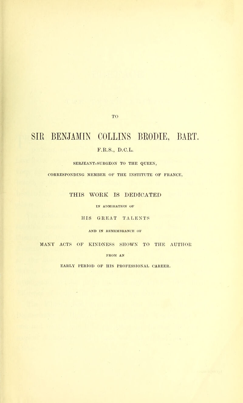 TO SIR BENJAMIN COLLINS BMDIE, BART. F.R.S., D.C.L. SERJEANT-SURGEON TO THE QUEEN, CORRESPONDING MEMBER OF THE INSTITUTE OF FRANCE, THIS WORK IS DEDICATED IN ADMIRATION OF HIS GREAT TALENTS AND IN REMEMBRANCE OF MANY ACTS OF KINDNESS SHOWN TO THE AUTHOR FROM AN EARLY PERIOD OF HIS PROFESSIONAL CAREER.