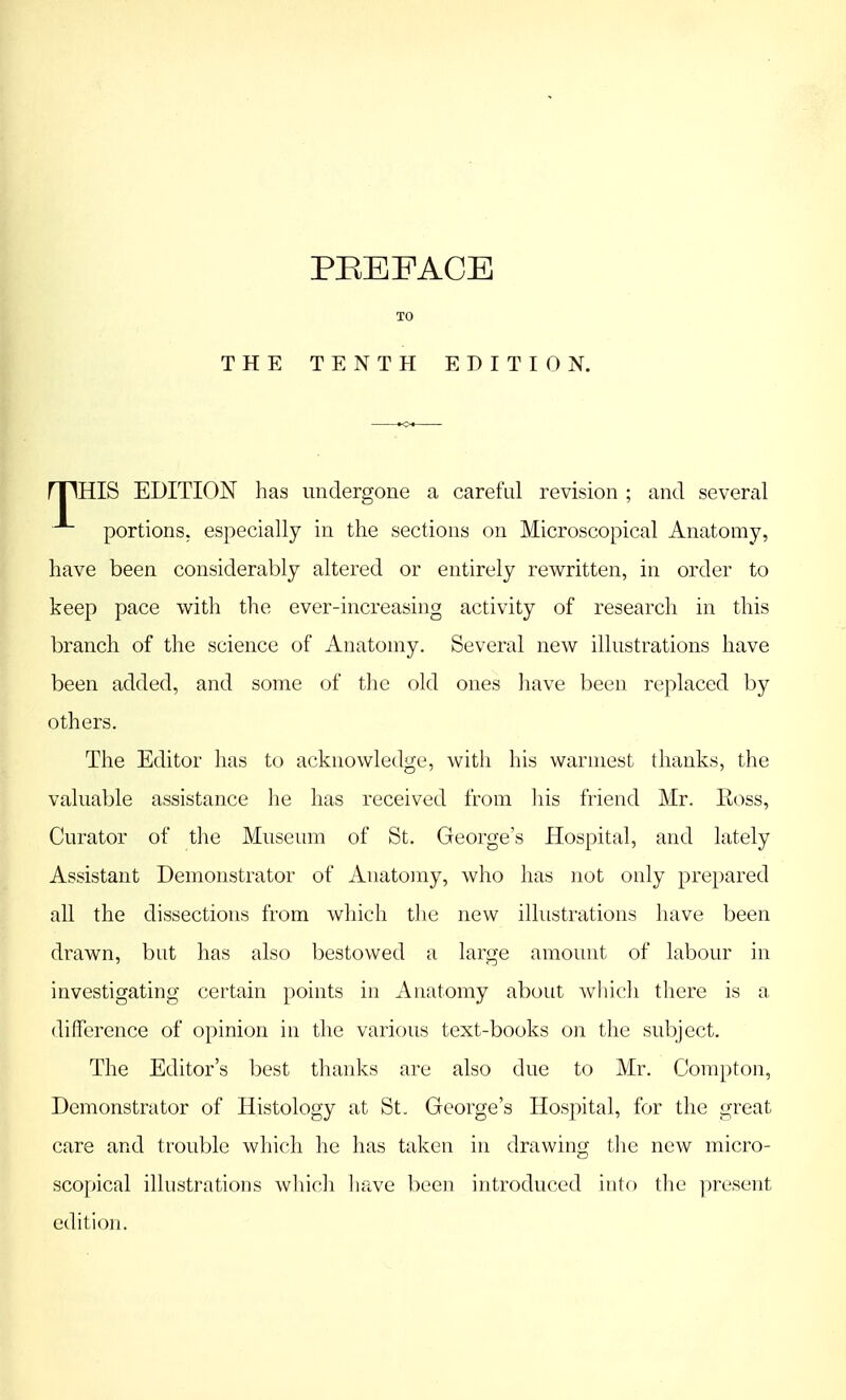 THE PREFACE TENTH EDITION. rpHIS EDITION has undergone a careful revision ; and several portions, especially in the sections on Microscopical Anatomy, have been considerably altered or entirely rewritten, in order to keep pace with the ever-increasing activity of research in this branch of the science of Anatomy. Several new illustrations have been added, and some of the old ones have been replaced by others. The Editor has to acknowledge, with his warmest thanks, the valuable assistance he has received from his friend Mr. Ross, Curator of the Museum of St. George's Hospital, and lately Assistant Demonstrator of Anatomy, who has not only prepared all the dissections from which the new illustrations have been drawn, but has also bestowed a large amount of labour in investigating certain points in Anatomy about which there is a difference of opinion in the various text-books on the subject. The Editor's best thanks are also due to Mr. Compton, Demonstrator of Histology at St. George's Hospital, for the great care and trouble which he has taken in drawing the new micro- scopical illustrations which have been introduced into the present edition.