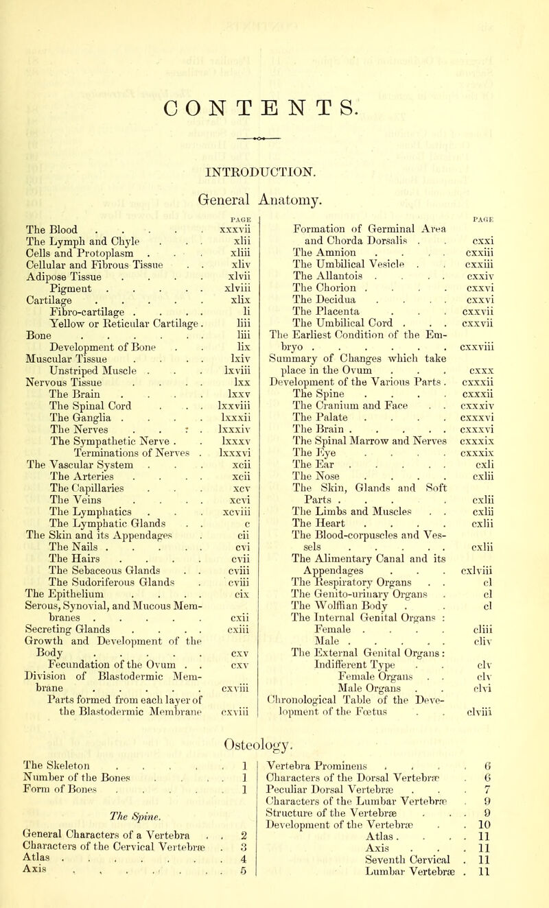 CONTENTS. INTRODUCTION. General PAGE The Blood xxxvii The Lymph and Chyle . . . xlii Cells and Protoplasm . . . xliii Cellular and Fibrous Tissue . . xliv Adipose Tissue .... xlvii Pigment xlviii Cartilage ..... xlix Fibro-cartilage . . . . li Yellow or Reticular Cartilage. liii Bone liii Development of Bone . . lix Muscular Tissue . . . . Ixiv Unstriped Muscle . . . Ixviii Nervous Tissue . . . . lxx The Brain .... Ixxv The Spinal Cord . . . lxxviii The Ganglia .... lxxxii The Nerves . . r . Ixxxiv The Sympathetic Nerve . . lxxxv Terminations of Nerves . Ixxxvi The Vascular System . . . xcii The Arteries . . . . xcii The Capillaries . . . xcv The Veins . . . . xcvi The Lymphatics . . . xcviii The Lymphatic Glands . . c The Skin and its Appendages . cii The Nails ..... cvi The Hairs .... cvii The Sebaceous Glands . . cviii The Sudoriferous Glands . cviii The Epithelium . . . . cix Serous, Synovial, and Mucous Mem- branes ..... cxii Secreting Glands . . . . cxiii Growth and Development of the Body cxv Fecundation of the Ovum . . cxv Division of Blastodermic Mem- brane cxviii Parts formed from eacli layer of the Blastodermic Membrane cxviii Anatomy. PAGE Formation of Germinal Area and Chorda Dorsalis , . cxxi The Amnion . . . . cxxiii The Umbilical Vesicle . . cxxiii The Allantois . . . cxxiv The Chorion .... cxxvi The Decidua . . . . cxxvi The Placenta . . . cxxvii The Umbilical Cord . . . cxxvii The Earliest Condition of the Em- bryo cxxviii Summary of Changes which take place in the Ovum . . . cxxx Development of the Various Parts . cxxxii The Spine .... cxxxii The Cranium and Face . . cxxxiv The Palate .... cxxxvi The Brain . . . . . cxxxvi The Spinal Marrow and Nerves cxxxix The Eye .... cxxxix The Ear . . . . . cxli The Nose .... cxlii The Skin, Glands and Soft Parts ... . cxlii The Limbs and Muscles . . cxlii The Heart .... cxlii The Blood-corpuscles and Ves- sels ..... cxlii The Alimentary Canal and its Appendages . . . cxlviii The Respirator}7 Organs . . cl The Genito-urinary Organs . cl The Wolffian Body . . cl The Internal Genital Organs : Female .... cliii Male ..... cliv The External Genital Organs: Indifferent Type . . civ Female Organs . . civ Male Organs . . clvi Chronological Table of the Deve- lopment of the Foetus . . clviii Osteology. The Skeleton 1 Number of the Bones . . . . 1 Form of Bones ..... 1 The Sfrine, General Characters of a Vertebra . . 2 Characters of the Cervical Vertebra? . 3 Atlas 4 Vertebra Prominens 6 Characters of the Dorsal Vertebra1 . 6 Pecidiar Dorsal Vertebrae ... 7 Characters of the Lumbar Vertebra? , 9 Structure of the Vertebrae . 9 Development of the Vertebras . .10 Atlas. . . . 11 Axis . . .11 Seventh Cervical . 11