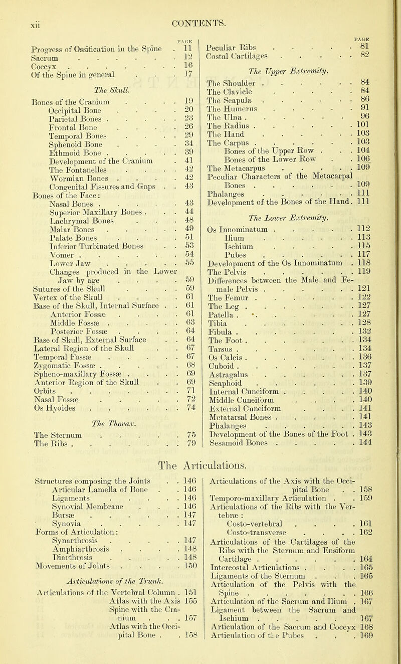 Xll PAGE Progress of Ossification in the Spine . 11 Sacrum 12 Coccyx 16 Of the Spine in general . . .17 The Skull. Bones of the Cranium . . . . 19 Occipital Bone . . . -20 Parietal Bones 23 Frontal Bone . . . .26 Temporal Bones . • . . 29 Sphenoid Bone . . ■ .34 Ethmoid Bone 39 Development of the Cranium . 41 The Fontanelles . . . . 42 Wormian Bones . . . .42 Congenital Fissures and Gaps . . 43 Bones of the Face: Nasal Bones 43 Superior Maxillary Bones . . . 44 Lachrymal Bones . . .48 Malar Bones 49 Palate Bones . . . .51 Inferior Turbinated Bones . . 53 Vomer . . . . . • . .54 Lower Jaw . . . 55 Changes produced in the Lower Jaw by age . . . .59 Sutures of the Skull . . . . 59 Vertex of the Skull .... 61 Base of the Skull, Internal Surface . . 61 Anterior Fossae . . . .61 Middle Fossae 63 Posterior Fossae . . . .64 Base of Skull, External Surface . . 64 Lateral Eegion of the Skull . . 67 Temporal Fossa? . . . . . 67 Zygomatic Fossae . . . . .68 Spheno-maxillary Fossae . . . 69 Anterior Region of the Skull . . 69 Orbits . . . . . . . 71 Nasal Fossae . .. • • .72 Os Hyoides . . . . . . 74 The Thorax. The Sternum 75 The Ribs . . . . ... 79 Structures composing the Joints . . 146 Articular Lamella of Bone . .146 Ligaments . . . . . 146 Synovial Membrane . . . 146 Bursas . . . . . . 147 Synovia . . . . . 147 Forms of Articulation: Synarthrosis 147 Amphiarthrosis .... 148 Diarthrosis 148 Movements of Joints . . . .150 Articulations of the Trunk. Articulations of the Vertebral Column . 151 Atlas with the Axis 155 Spine with the Cra- nium . . . 157 Atlas with the Occi- pital Bone . . 158 PAGE Peculiar Ribs 81 Costal Cartilages . . . . . 82 The Upper Extremity. The Shoulder 84 The Clavicle 84 The Scapula 86 The Humerus 91 The Ulna 96 The Radius 101 The Hand 103 The Carpus 103 Bones of the Upper Row . . . 104 Bones of the Lower Row . . 106 The Metacarpus 109 Peculiar Characters of the Metacarpal Bones 109 Phalanges . ■ • • . . Ill Development of the Bones of the Hand. Ill The Lower Extremity. Os Innominatum ..... 112 Ilium 113 Ischium ..... 115 Pubes . . . . . . 117 Development of the Os Innominatum . 118 The Pelvis 119 Differences between the Male and Fe- male Pelvis 121 The Femur 122 The Leg 127 Patella . 127 Tibia . . . • • . . 128 Fibula . . . . • . .132 The Foot . 134 Tarsus ....... 134 Os Calcis . . . . . • • 136 Cuboid 137 Astragalus 137 Scaphoid 139 Internal Cuneiform 140 Middle Cuneil'orm . . . .140 External Cuneiform . . . . 141 Metatarsal Bones 141 Phalanges . . . . . . 143 Development of the Bones of the Foot . 143 Sesamoid Bones 144 Articulations of the Axis with the Occi- pital Bone . .158 Temporo-m axillary Articulation . . 159 Articulations of the Ribs with the Ver- tebrae : Costo-vertebral . . . .161 Costo-transverse . . . . 162 Articulations of the Cartilages of the Ribs with the Sternum and Ensiform Cartilage . . . . , .164 Intercostal Articulations . . . . 165 Ligaments of the Sternum . . . 165 Articulation of the Pelvis with the Spine ....... 166 Articulation of the Sacrum and Ilium . 167 Ligament between the Sacrum and Ischium 167 Articulation of the Sacrum and Coccyx 168 Articulation of tie Pubes . . .169 The Articulations.