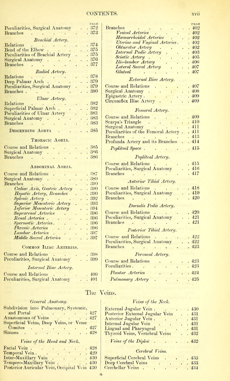 PAGE Peculiarities, Surgical Anatomy . . 372 Branches ...... 373 Brachial Artery. Relations . .... . . 374 Bend of the Elbow 375 Peculiarities of Brachial Artery . . 375 Surgical Anatomy . .... 376 Branches ...... 377 Radial Artery. Relations 378 Deep Palmar Arch ... . . 379 Peculiarities, Surgical Anatomy • • 379 Branches . . . . . . 380 Ulnar Artery. Relations 382 Superficial Palmar Arch . . . . 382 Peculiarities of Ulnar Artery . . 383 Surgical Anatomy . . . . 383 Branches ...... 383 Descending Aorta . . . . 385 Thoracic Aorta. Course and Relations .... 385 Surgical Anatomy . . . . . 3P'6 Branches ...... 386 Abdominal Aorta. Course and Relations .... 387 Surgical Anatomy 389 Branches 390 Cccliac Axis, Gastric Artery . . 390 Hepatic Artery, Branches . . 390 Splenic Artery . . . . . 392 Superior Mesenteric Artery . . 393 Inferior Mesenteric Artery . . 394 Suprarenal Arteries . . . 396 Renal Arteries . . . . . 396 Spermatic Arteries.... 396 Phrenic Arteries . . . . 396 Lumbar Arteries .... 397 Middle Sacral Arteries . . . 397 Common Iliac Arteries. Course and Relations .... 398 Peculiarities, Surgical Anatomy . . 399 Internal Iliac Artery. Course and Relations .... 400 Peculiarities, Surgical Anatomy . . 401 General Anatomy. Subdivision into Pulmonary, Systemic, and Portal . . . ' . .427 Anastomoses of Veins . . . . 427 Superficial Veins, Deep Veins, or Venue Comites ...... 427 Sinuses ....... 428 Veins of the Head and Neck. Facial Vein 428 Temporal Vein. . . ' . . 429 Inter-Maxillary Vein .... 430 Temporo-Maxillary Vein . . . . 430 Posterior Auricular Vein, Occipital Vtin 430 PAGE Branches . . . . . . 402 Vesical Arteries .... 402 Hemorrhoidal Arteries . . . 402 Uterine and Vaginal Arteries . . 402 Obturator Artery . . . . 402 Internal Pudic Artery . . . 403 Sciatic Artery . . . . . 405 Ilio-lumbar Artery . . . 401 > Lateral Sacral Artery . . . 407 Gluteal . . . . .407 External Iliac Artery. Course and Relations .... 407 Surgical Anatomy . . . . . 408 Epigastric Artery..... 409 Circumflex Iliac Artery . . . . 409 Femoral Artery. Course and Relations .... 409 Scarpa's Triangle . . . . 410 Surgical Anatomy .... 411 Peculiarities of the Femoral Artery . .411 Branches ...... 413 Profunda Artery and its Branches . . 414 Popliteal Space . . . . .415 Popliteal Artery. Course and Relations .... 415 Peculiarities, Surgical Anatomy . . 416 Branches . . . . . .417 Anterior Tibial Artery. Course and Relations .... 418 Peculiarities, Surgical Anatomy . . 419 Branches 420 Dorsalis Pedis Artery. Course and Relations .... 420 Peculiarities, Surgical Anatomy . . 421 Branches 421 Posterior Tibial Artery. Course and Relations . . . . 422 Peculiarities, Surgical Anatomy . . 422 Branches ...... 423 Peroneal Artery. Course and Relations . . . . 423 Peculiarities. . . . . . 423 Plantar Arteries * . . . 424 Pulmonary Artery .... 425 Veins of the Neck. External Jugular Vein .... 430 Posterior External Jugular Vein . . 431 Anterior Jugular Vein .... 431 Internal Jugular Vein . . . . 431 Lingual and Pharyngeal . . . 431 Thyroid Veins, Vertebral Veins . . 432 Veins of the Diplo'e .... 432 Cerebral Veins. Superficial Cerebral Veins . • . 433 Deep Cerebral Veins . . . . 433 Cerebellar Veins 434 The Veins. a