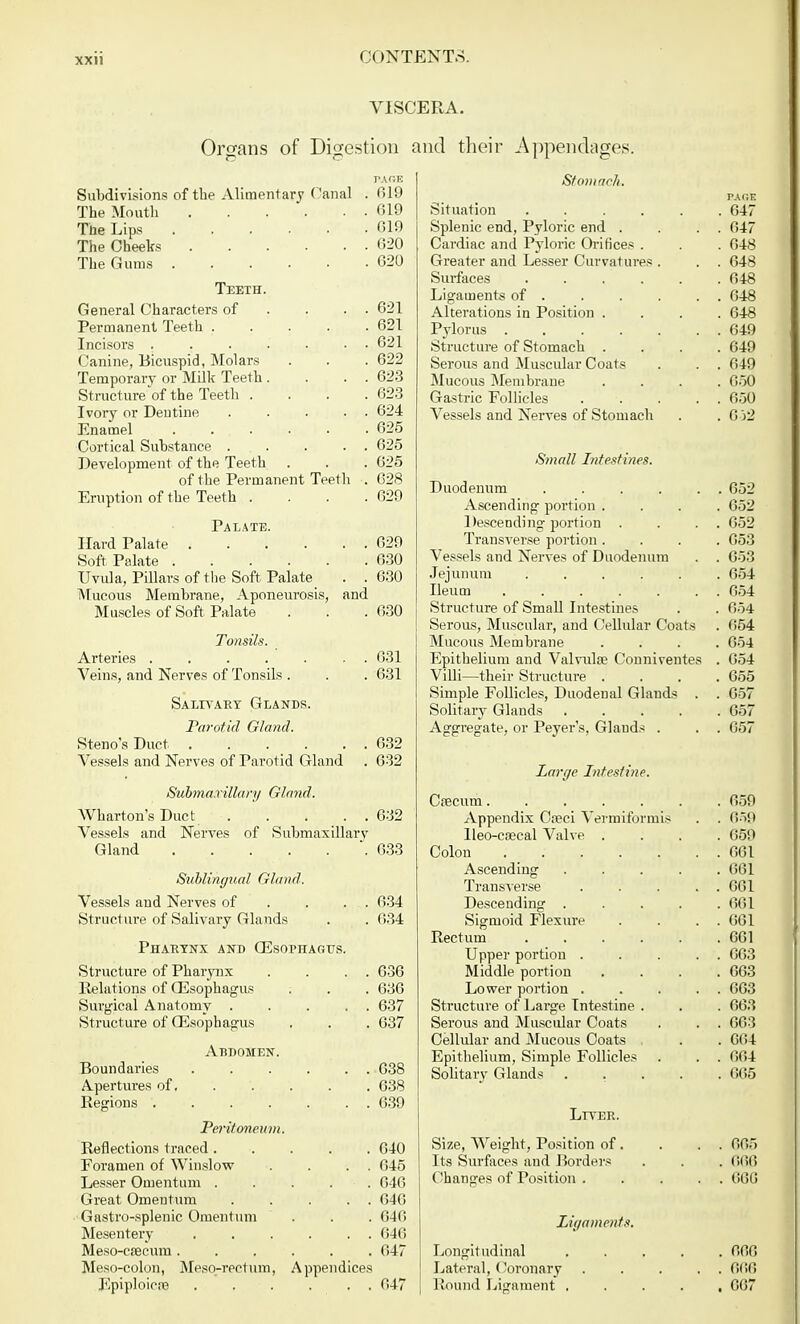 VISCERA. Organs of Digestion and their Appendages. PAGE Subdivisions of the Alimentary ('anal . 619 The Mouth 619 The Lips 619 The Cheeks 620 The Gums 620 Teeth. General Characters of . . . 621 Permanent Teeth ..... 621 Incisors ....... 621 Canine, Bicuspid, Molars . . . 622 Temporary or Milk Teeth. . . . 623 Struct ure of the Teeth . . . .623 Ivory or Dentine 624 Enamel 625 Cortical Substance 625 Development of the Teeth . . . 025 of the Permanent Teeth . 628 Eruption of the Teeth . . . .629 Palate. Hard Palate 629 Soft Palate 630 Uvula, Pillars of the Soft Palate . . 630 Mucous Membrane, Aponeurosis, and Muscles of Soft Palate . . . 630 Tonsils. Arteries ....... 631 Veins, and Nerves of Tonsils . . . 631 Salivary Glands. Parotid Gland. Steno's Duct 632 Vessels and Nerves of Parotid Gland . 632 Submaxillary Gland. Wharton's Duct 632 Vessels and Nerves of Submaxillary Gland 633 Sublingual Gland. Vessels and Nerves of . . . 634 Structure of Salivary Glands . . 634 Pharynx and Oesophagus. Structure of Phaiynx . . . . 636 Relations of Oesophagus . . . 636 Surgical Anatomy 637 Structure of Oesophagus . . . 637 Abdomen. Boundaries 638 Apertures of 638 Regions . . . . . . . 639 Peritoneum. Reflections traced 640 Foramen of Winslow . . . . 645 Lesser Omentum ..... 6-16 Great Omentum ..... 646 Gastro-splenic Omentum . . . 646 Mesentery 646 Meso-csecum 647 Meso-colon, Meso-rectum, Appendices Epiploicae 647 Stomach. PAGE Situation ...... 647 Splenic end, Pyloric end . . . . 647 Cardiac and Pyloric Orifices . . . 648 Greater and Lesser Curvatures . . . 648 Surfaces ...... 648 Ligaments of 648 Alterations in Position .... 648 Pylorus 649 Structure of Stomach .... 649 Serous and Muscular Coats . . . 649 Mucous Membrane .... 650 Gastric Follicles 650 Vessels and Nerves of Stomach . . 6 )2 Small Intestines. Duodenum 652 Ascending portion .... 652 Descending portion . . . . 652 Transverse portion .... 653 Vessels and Nerves of Duodenum . . 653 Jejunum 654 Ileum . . . . . . . 654 Structure of Small Intestines . . 654 Serous, Muscular, and Cellular Coats . 654 Mucous Membrane .... 654 Epithelium and Valvulae Conniventes . 654 Villi—their Structure .... 655 Simple Follicles, Duodenal Glands . . 657 Solitary Glands 657 Aggregate, or Peyer's, Glands . . . 657 Large Intestine. Cfecum 659 Appendix Ca?ci Vermiformis . . 659 lleo-caecal Valve .... 659 Colon . 661 Ascending 661 Transverse 661 Descending ..... 661 Sigmoid Flexure . . . . 661 Rectum 661 Upper portion ..... 663 Middle portion . . . .663 Lower portion . . . . . 663 Structure of Large Intestine . . . 663 Serous and Muscular Coats . . . 663 Cellular and Mucous Coats . . . 664 Epithelium, Simple Follicles . . . 664 Solitary Glands ..... 665 Ltyer. Size, Weight, Position of. . . . 665 Its Surfaces and Borders . . . 666 Changes of Position 666 Ligaments. Longitudinal 666 Lateral, Coronary 606 Bound Ligament 667