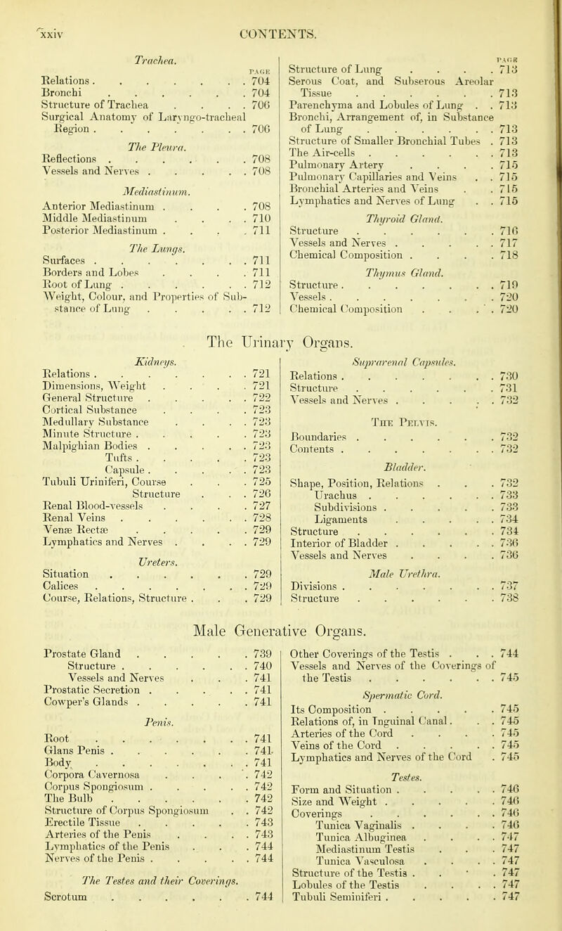 Trachea. PAGE Relations 704 Bronchi 704 Structure of Trachea . . . . 706 Surgical Anatomy of Lanugo-tracheal Region 70G The Pleura. Reflections . . . . ■ . . 708 Vessels and Nerves 708 Mediastinum. Anterior Mediastinum .... 708 Middle Mediastinum . . . . 710 Posterior Mediastinum . . . .711 The Lungs. Surfaces 711 Borders and Lobes . . . .711 Root of Lung 712 Weight, Colour, and Properties of Sub- stance of Lung . .... 712 Kidneys. Relations .... Dimensions, Weight General Structure Cortical Substance Medullary Substance Minute Structure . Malpighian Bodies . Tufts . Capsule . Tubuli Uriniferi, Course Structure Renal Blood-vessels Renal Veins Venae Rectse Lymphatics and Nerves . Ureters. Situation Calices .... Course, Relations, Structure Prostate Gland 739 Structure . . . . . . 740 Vessels and Nerves . . . 741 Prostatic Secretion . . . . . 741 Cowper's Glands ..... 741 Penis. Root' . t\todotk • • • • 741 Glans Penis 741- Body . . . . . . . 741 Corpora Cavernosa . . . 742 Corpus Spongiosum ..... 742 The Bulb 742 Structure of Corpus Spongiosum . . 742 Erectile Tissue ..... 743 Arteries of the Penis . . . . 743 Lymphatics of the Penis . . . 744 Nerves of the Penis 744 The Testes and their Coverings. Scrotum 744 Structure of Lung . . . .713 Serous Coat, and Subserous Areolar Tissue 713 Parenchyma and Lobules of Lung . . 713 Bronchi, Arrangement of, in Substance of Lung 713 Structure of Smaller Bronchial Tubes . 713 The Air-cells 713 Pulmonary Artery . . . .715 Pulmonary Capillaries and Veins . .715 Bronchial Arteries and Veins . .715 Lymphatics and Nerves of Lung . . 715 Thyroid Gland. Structure 710 Vessels and Nerves 717 Chemical Composition .... 718 Thymus Gland. Structure 719 Vessels 720 Chemical Composition . . . ' . 720 . 730 . 731 . 732 . 732 . 733 . 733 . 734 . 734 . 730 . 730 . . 737 . 738 Other Coverings of the Testis . . . 744 Vessels and Nerves of the Coverings of the Testis 745 Spermatic Curd. Its Composition ..... 745 Relations of, in Tnguinal Canal. . . 745 Arteries of the Cord .... 745 Veins of the Cord ..... 745 Lymphatics and Nerves of the Cord . 745 Testes. Form and Situation . . . . 746 Size and Weight 746 Coverings . . . . . . 740 Tunica Vaginalis .... 740 Tunica Albuginea . . . 747 Mediastinum Testis . . . 747 Tunica Vaseulosa . . . 747 Structure of the Testis . 747 Lobules of the Testis . . . . 747 Tubuli Seminiferi ..... 747 The Urinary Organs. 721 721 722 723 723 723 723 723 723 725 726 727 728 729 729 729 729 729 Suprarenal Capsules, Relations Structure .... Vessels and Nerves . Ttie Pelvis. Boundaries Contents . Bladder. Shape, Position, Relations Urachus . Subdivisions . Ligaments Structure Interior of Bladder . Vessels and Nerves Male Urethra Divisions . Structure Male Generative Organs.