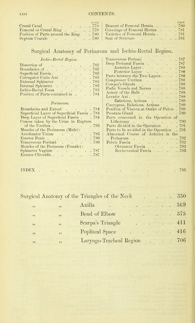 Crural Canal ..... 771) Femoral or Crural Ring . . . . 77'* Position of Parts around the Pan;; . 780 Septum Crurale . . . . . 780 Ischio-Mectal Region. Dissection of 782 Bo undaries of . . . . . . 782 Superficial Fascia ..... 782 Corrugator Cutis Ani . . . . 783 External Sphincter .... 783 Internal Sphincter ..... 783 Ischio-Rectal Fossa .... 783 Position of Parts contained in . . . 784 Perin<eum. Boundaries and Extent' . . . . 784 Superficial Layer of Superficial Fascia . 784 Deep Layer of Superficial Fascia . . 784 Course taken by the Urine in Rupture of the Urethra 785 Muscles of the Perinaeum (Male) : Accelerator Urinse .... 785 Erector Penis . . . . . .' 786 Transversus Perinsei .... 786 Muscles of the Perineum (Female) : Sphincter Vaginae 787 Erector Clitoridis 787 PAOB Descent of Femoral Hernia . . . 780 Coverings of Femoral Hernia . . . 781 Varieties of Femoral J lernia . . . 781 Seat of Stricture 781 Transversus Perinaei . . . , 787 Deep Perineal Fascia .... 787 Anterior Layer. . . . . 788 Posterior Layer .... 788 Parts between the Two Layers. . . 788 Compressor Urethra? .... 788 Cowper's Glands 788 Pudic Vessels and Nerves . . . 788 Artery of the Bulb 788 Levator Ani. . . . . . 788 Relations, Actions . . . . 789 Coccygeus, Relations, Actions . . 789 Position of Viscera at Outlet of Pelvis . 789 Prostate Gland 789 Parts concerned in the Operation of Lithotomy 790 Parts divided in the Operation . . 701 Parts to be avoided in the Operation . 701 Abnormal Course of Arteries in the Perinseum . . . . . . 792 Pelvic Fascia 792 Obturator Fascia . . . . 793 Recto-vesical Fascia . . . 793 Surgical Anatomy of Periureum and Ischio-Eectal Region. Surgical Anatomy of the Triangles of the Keck . . . 350 Axilla 3G9 „ „ Bend of Elbow . . . .375 „ „ Scarpa's Triangle . . 411 „ „ Popliteal Space . . . .410 „ ,, Laryngo-Tracheal Region . . . 706