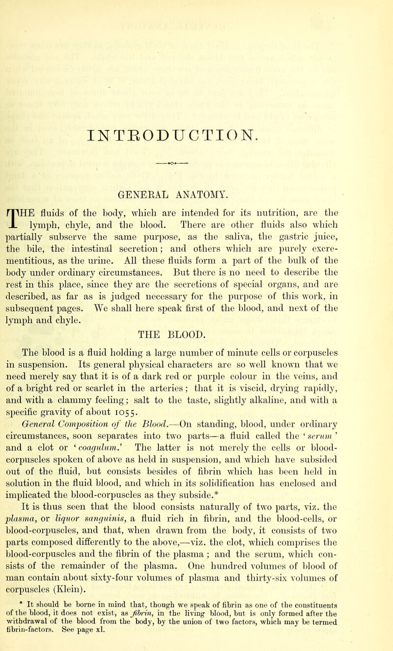 •<>» ■ i GENERAL ANATOMY. THE fluids of the body, which are intended for its nutrition, are the lymph, chyle, and the blood. There are other fluids also which partially subserve the same purpose, as the saliva, the gastric juice, the bile, the intestinal secretion; and others which are purely excre- mentitious, as the urine. All these fluids form a part of the bulk of the body under ordinary circumstances. But there is no need to describe the rest in this place, since they are the secretions of special organs, and are described, as far as is judged necessary for the purpose of this work, in subsequent pages. We shall here speak first of the blood, and next of the lymph and chyle. THE BLOOD. The blood is a fluid holding a large number of minute cells or corpuscles in suspension. Its general physical characters are so well known that we need merely say that it is of a dark red or purple colour in the veins, and of a bright red or scarlet in the arteries; that it is viscid, drying rapidly, and with a clammy feeling; salt to the taste, slightly alkaline, and with a specific gravity of about 1055. General Composition of the Blood.—On standing, blood, under ordinary circumstances, soon separates into two parts—a fluid called the ' serum ' and a clot or ' coagulum.' The latter is not merely the cells or blood- corpuscles spoken of above as held in suspension, and which have subsided out of the fluid, but consists besides of fibrin which has been held in solution in the fluid blood, and which in its solidification has enclosed and implicated the blood-corpuscles as they subside.* It is thus seen that the blood consists naturally of two parts, viz. the plasma, or liquor sanguinis, a fluid rich in fibrin, and the blood-cells, or blood-corpuscles, and that, when drawn from the body, it consists of two parts composed differently to the above,—viz. the clot, which comprises the blood-corpuscles and the fibrin of the plasma ; and the serum, which con- sists of the remainder of the plasma. One hundred volumes of blood of man contain about sixty-four volumes of plasma and thirty-six volumes of corpuscles (Klein). * It should be borne in mind that, though we speak of fibrin as one of the constituents of the blood, it does not exist, as Jibrin, in the living blood, but is only formed after the withdrawal of the blood from the body, by the union of two factors, which may be termed fibrin-factors. See page xl.