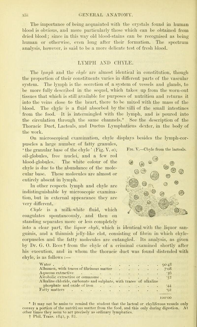 The importance of being acquainted with the crystals found in human blood is obvious, and more particularly those which can be obtained from dried blood; since in this way old blood-stains can be recognised as being human or otherwise, even long after their formation. The spectrum analysis, however, is said to be a more delicate test of fresh blood. LYMPH AND CHYLE. The lymph and the chyle are almost identical in constitution, though the proportion of their constituents varies in different parts of the vascular system. The lymph is the secretion of a system of vessels and glands, to be more fully described in the sequel, which takes up from the worn-out tissues that which is still available for purposes of nutrition and returns it into the veins close to the heart, there to be mixed with the mass of the blood. The chyle is a fluid absorbed by the villi of the small intestines from the food. It is intermingled with the lymph, and is poured into the circulation through the same channels.* See the description of the Thoracic Duct, Lacteals, and Ductus Lymphaticus dexter, in the body of the work. On microscopical examination, chyle displays besides the lymph-cor- puscles a large number of fatty granules, ' the granular base of the chyle' (Fig. V. a); oil-globules, free nuclei, and a few red blood-globules. The white colour of the chyle is due to the abundance of the mole- cular base. These molecules are almost or entirely absent in lymph. In other respects lymph and chyle are indistinguishable by microscopic examina- tion, but in external appearance they are very different. Chyle is a milk-white fluid, which coagulates spontaneously, and then on standing separates more or less completely into a clear part, the liquor chyli, which is identical with the liquor san- guinis, and a thinnish jelly-like clot, consisting of fibrin in which chyle- corpuscles and the fatty molecules are entangled. Its analysis, as given by Dr. G. 0. Eees f from the chyle of a criminal examined shortly after his execution, and in whom the thoracic duct was found distended with chyle, is as follows :— Water. . . ''7 ;•* . .'• i< V1'. . . . 90*48 Albumen, with traces of fibrinous matter ..... 7'oS Aqueous extractive . .. . . . ■. . . . -56 Alcobolic extractive or osmazorue . . . . . . . -52 Alkaline chloride, carbonate and sulphate, with traces of alkaline phosphate and oxide of iron ....... '44 Fatty matters .......... 92 10000 * It may not be amiss to remind the student that the lacteal or chyliferous vessels only convey a portion of the nutritious matter from the food, and this only during digestion. At other times they seem to act precisely as ordinary lymphatics. f Phil. Trans. 1842, p. 82. Fig. V.—Chyle from the lacteals.