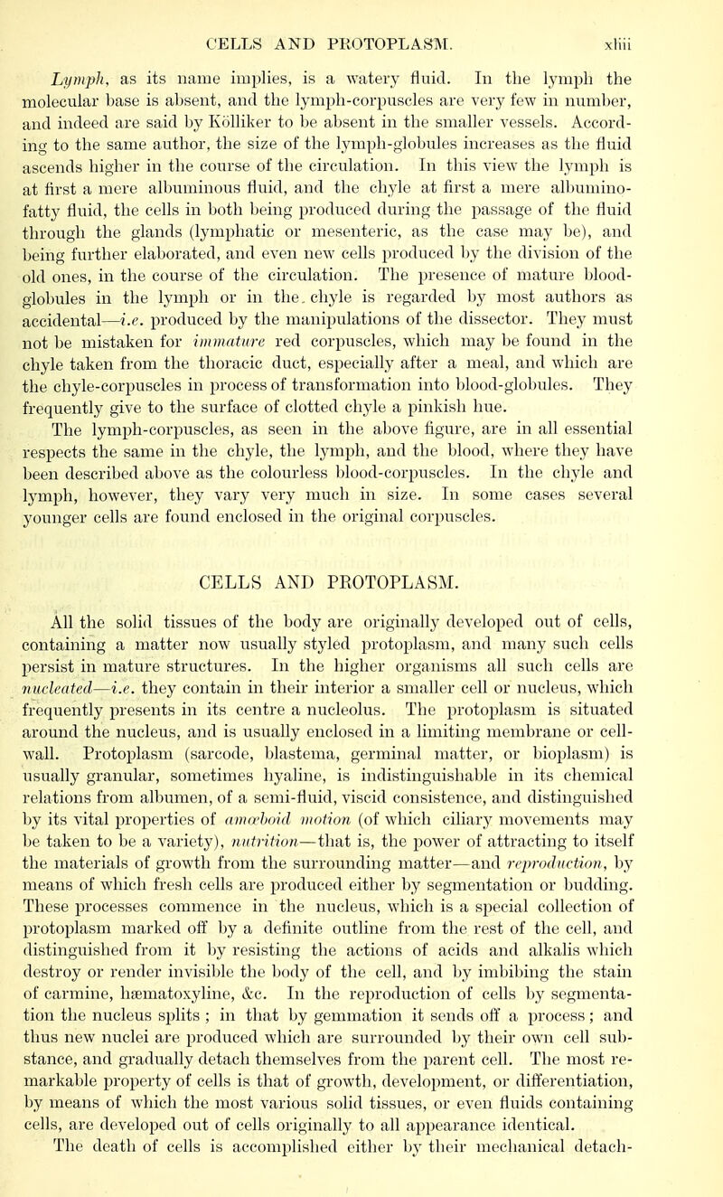 Lymph, as its name implies, is a watery fluid. In the lymph the molecular base is absent, and the lymph-corpuscles are very few in number, and indeed are said by Kolliker to be absent in the smaller vessels. Accord- ing to the same author, the size of the lymph-globules increases as the fluid ascends higher in the course of the circulation. In this view the lymph is at first a mere albuminous fluid, and the chyle at first a mere albumino- fatty fluid, the cells in both being produced during the passage of the fluid through the glands (lymphatic or mesenteric, as the case may be), and being further elaborated, and even new cells produced by the division of the old ones, in the course of the circulation. The presence of mature blood- globules in the lymph or in the. chyle is regarded by most authors as accidental—i.e. produced by the manipulations of the dissector. They must not be mistaken for immature red corpuscles, which may be found in the chyle taken from the thoracic duct, especially after a meal, and which are the chyle-corpuscles in process of transformation into blood-globules. They frequently give to the surface of clotted chyle a pinkish hue. The lymph-corpuscles, as seen in the above figure, are in all essential respects the same in the chyle, the lymph, and the blood, where they have been described above as the colourless blood-corpuscles. In the chyle and lymph, however, they vary very much in size. In some cases several younger cells are found enclosed in the original corpuscles. CELLS AND PKOTOPLASM. All the solid tissues of the body are originally developed out of cells, containing a matter now usually styled protoplasm, and many such cells persist in mature structures. In the higher organisms all such cells are nucleated—i.e. they contain in their interior a smaller cell or nucleus, which frequently presents in its centre a nucleolus. The protoplasm is situated around the nucleus, and is usually enclosed in a limiting membrane or cell- wall. Protoplasm (sarcode, blastema, germinal matter, or bioplasm) is usually granular, sometimes hyaline, is indistinguishable in its chemical relations from albumen, of a semi-fluid, viscid consistence, and distinguished by its vital properties of amo'boid motion (of which ciliary movements may be taken to be a variety), nutrition—that is, the power of attracting to itself the materials of growth from the surrounding matter—and reproduction, by means of which fresh cells are produced either by segmentation or budding. These processes commence in the nucleus, which is a special collection of protoplasm marked off by a definite outline from the rest of the cell, and distinguished from it by resisting the actions of acids and alkalis which destroy or render invisible the body of the cell, and by imbibing the stain of carmine, hsematoxyline, &c. In the reproduction of cells by segmenta- tion the nucleus splits ; in that by gemmation it sends off a process; and thus new nuclei are produced which are surrounded by their own cell sub- stance, and gradually detach themselves from the parent cell. The most re- markable property of cells is that of growth, development, or differentiation, by means of which the most various solid tissues, or even fluids containing cells, are developed out of cells originally to all appearance identical. The death of cells is accomplished either by their mechanical detach- i