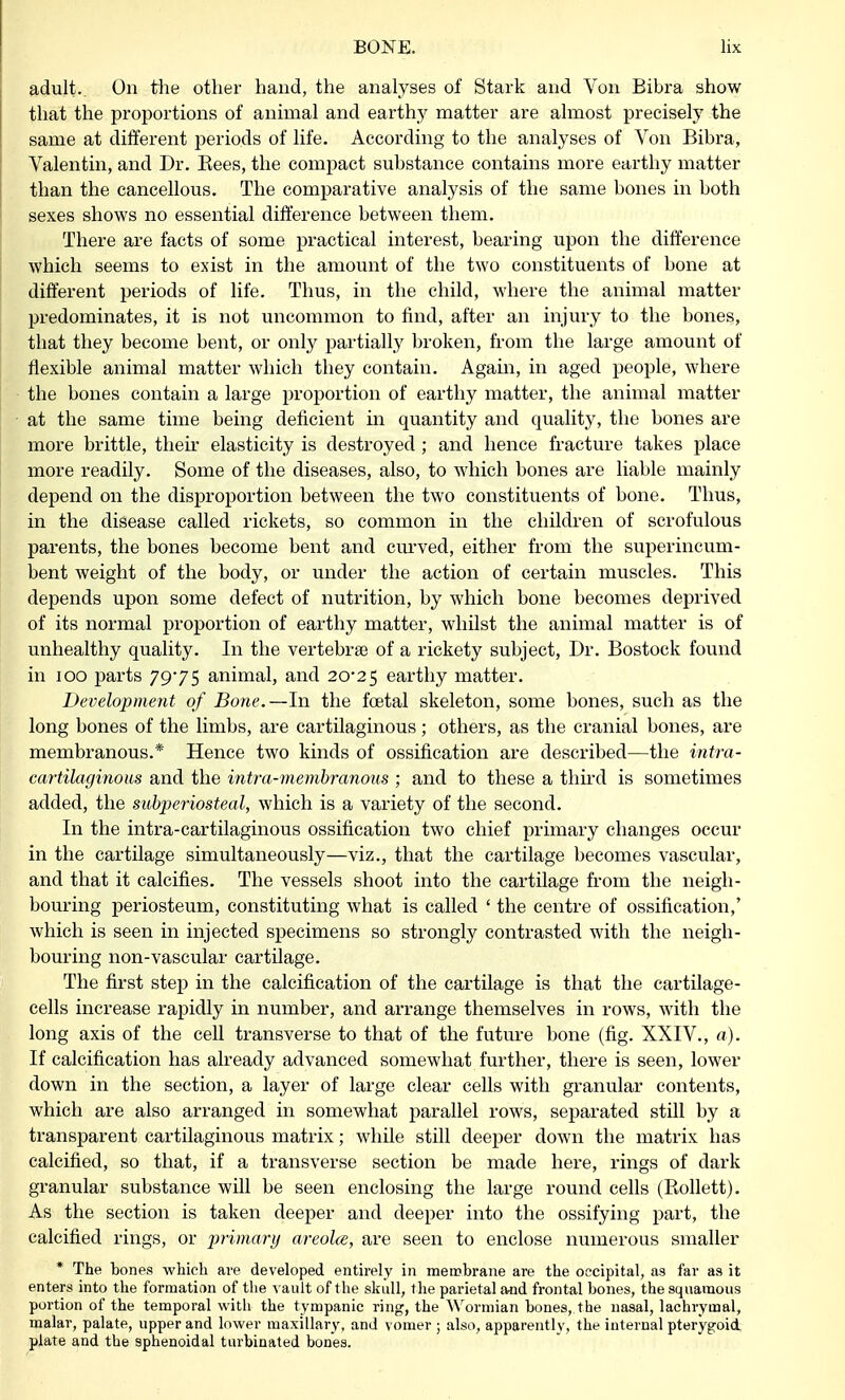 adult. On the other hand, the analyses of Stark and Von Bibra show that the proportions of animal and earthy matter are almost precisely the same at different periods of life. According to the analyses of Von Bibra, Valentin, and Dr. Kees, the compact substance contains more earthy matter than the cancellous. The comparative analysis of the same bones in both sexes shows no essential difference between them. There are facts of some practical interest, bearing upon the difference which seems to exist in the amount of the two constituents of bone at different periods of life. Thus, in the child, where the animal matter predominates, it is not uncommon to find, after an injury to the bones, that they become bent, or only partially broken, from the large amount of flexible animal matter which they contain. Again, in aged people, where the bones contain a large proportion of earthy matter, the animal matter at the same time being deficient in quantity and quality, the bones are more brittle, their elasticity is destroyed ; and hence fracture takes place more readily. Some of the diseases, also, to which bones are liable mainly depend on the disproportion between the two constituents of bone. Thus, in the disease called rickets, so common in the children of scrofulous parents, the bones become bent and curved, either from the superincum- bent weight of the body, or under the action of certain muscles. This depends upon some defect of nutrition, by which bone becomes deprived of its normal proportion of earthy matter, whilst the animal matter is of unhealthy quality. In the vertebra? of a rickety subject, Dr. Bostock found in 100 parts 7975 animal, and 20*25 earthy matter. Development of Bone.—In the foetal skeleton, some bones, such as the long bones of the limbs, are cartilaginous; others, as the cranial bones, are membranous.* Hence two kinds of ossification are described—the intra- cartilaginous and the intra-membranous ; and to these a third is sometimes added, the subperiosteal, which is a variety of the second. In the intra-cartilaginous ossification two chief primary changes occur in the cartilage simultaneously—viz., that the cartilage becomes vascular, and that it calcifies. The vessels shoot into the cartilage from the neigh- bouring periosteum, constituting what is called ' the centre of ossification,' which is seen in injected specimens so strongly contrasted with the neigh- bouring non-vascular cartilage. The first step in the calcification of the cartilage is that the cartilage- cells increase rapidly in number, and arrange themselves in rows, with the long axis of the cell transverse to that of the future bone (fig. XXIV., a). If calcification has already advanced somewhat further, there is seen, lower down in the section, a layer of large clear cells with granular contents, which are also arranged in somewhat parallel rows, separated still by a transparent cartilaginous matrix; while still deeper down the matrix has calcified, so that, if a transverse section be made here, rings of dark granular substance will be seen enclosing the large round cells (Rollett). As the section is taken deeper and deeper into the ossifying part, the calcified rings, or primary areolae, are seen to enclose numerous smaller * The bones which are developed entirely in membrane are the occipital, as far as it enters into the formation of the vault of the skull, the parietal aad frontal bones, the squamous portion of the temporal with the tympanic ring, the Wormian bones, the nasal, lachrymal, malar, palate, upper and lower maxillary, and vomer ; also, apparently, the internal pterygoid plate and the sphenoidal turbinated bones.