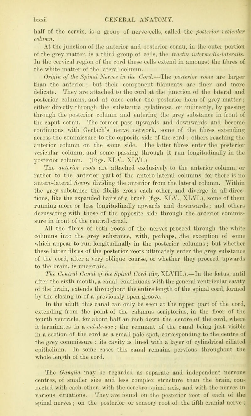 hall' of the cervix, is a group of nerve-cells, called the posterior vesicular eolu Dill. At the junction of the anterior and posterior cornu. in the outer portion of the grey matter, is a third group of cells, the tractue intermedio-lateraUsi In the cervical region of the cord these cells extend in amongst the fibres of the white matter of the lateral column. Origin of the Spinal Nerves in the Cord.—The posterior roots are larger than the anterior; hut their component filaments are finer and more delicate. They are attached to the cord at the junction of the lateral and posterior columns, and at once enter the posterior horn of grey matter : either directly through the substantia gelatinosa, or indirectly, by passing through the posterior column and entering the grey substance in front of the caput cornu. The former pass upwards and downwards and become continuous with Gerlach's nerve network, some of the fibres extending across the commissure to the opposite side of the cord ; others reaching the anterior column on the same side. The latter fibres enter the posterior vesicular column, and some passing through it run longitudinally in th posterior column. (Figs. XLV., XLVI.) The anterior roots are attached exclusively to the anterior column, o rather to the anterior part of the antero-lateral columns, for there is n antero-lateral fisswre dividing the anterior from the lateral column. Within the grey substance the fibrils cross each other, ami diverge in all direc tions, like the expanded hairs of a brush (figs. XLV., XLVI.), some of them running more or less longitudinally upwards and downwards: and other decussating with those of the opposite side through the anterior commis sure in front of the central canal. All the fibres of both roots of the nerves proceed through the white columns into the grey substance, with, perhaps, .the exception of som which appear to run longitudinally in the posterior columns; but whethe these latter fibres of the posterior roots ultimately enter the grey substanc of the cord, after a very oblique course, or whether they proceed upwards to the brain, is uncertain. The Central Canal of the Spinal Cord (fig. XLVIII.).—In the foetue, until after the sixth month, a canal, continuous with the general ventricular cavity of the brain, extends throughout the entire length of the spinal cord, formed by the closing-in of a previously open groove. In the adult this canal can only be seen at the upper part of the cordj extending from the point of the calamus scriptorius, in the floor of the fourth ventricle, for about half an inch down the centre of the cord, where it terminates in a rid-de-sae ; the remnant of the canal being just visible in a section of the cord as a small pale spot, corresponding to the centre of the grey commissure : its cavity is lined with a layer of cylindrical ciliated epithelium. In some cases this canal remains pervious throughout the whole length of the cord. The Gaiii/lia may be regarded as separate and independent nervous centres, of smaller size and less complex structure than the brain, con- nected with each other, with the cerebrospinal axis, and willi the nerves in various situations. They are found on tbe posterior root of each of the spinal nerves; on the posterior or sensory root of the fifth cranial nerve ;