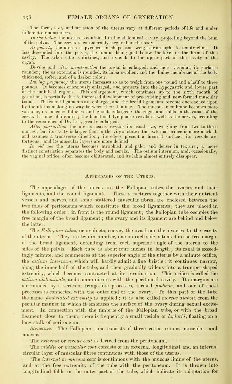 The form, size, and situation of the uterus vary at different periods of life and under different circumstances. In the foetus the uterus is contained in the abdominal cavity, projecting- beyond the brim of the pelvis. The cervix is considerably larger than the body. At puberty the uterus is pyriform in shape, and weighs from eight to ten drachms. It has descended into the pelvis, the fundus being just below the level of the brim of tbis cavity. The arbor vitte is distinct, and extends to the upper part of the cavity of the organ. During and after menstruation the organ is enlarged, and more vascular, its surfaces rounder; the os externum is rounded, its labia swollen, and the lining membrane of the body thickened, softer, and of a darker colour. During pregnancy the uterus increases so as to weigh from one pound and a half to three pounds. It becomes enormously enlarged, and projects into the hypogastric and lower part of the umbilical regions. This enlargement, which continues up to the sixth month of gestation, is partially due to increased development of pre-existing and new-formed muscular tissue. The round ligaments are enlarged, and the broad ligaments become encroached upon by the uterus making its way between their laminae. The mucous membrane becomes more vascular, its mucous follicles and glands enlarged ; the rugae and folds in the canal of the cervix become obliterated; the blood and lymphatic vessels as well as the nerves, according to the researches of Dr. Lee, greatly enlarged. After parturition the uterus nearly regains its usual size, weighing from two to three ounces; but its cavity is larger than in the virgin state; the external orifice is more marked, and assumes a transverse direction; its edges present a fissured surface; its vessels are tortuous ; and its muscular layers are more defined. In old age the uterus becomes atrophied, and paler and denser in texture; a more distinct constriction separates the body and cervix. The ostium internum, and, occasionally, the vaginal orifice, often become obliterated, and its labia almost entirely disappear. Appendages? op the Uterus. The appendages of the uterus are the Fallopian tubes, the ovaries and their ligaments, and the round ligaments. These structures together with their nutrient vessels and nerves, and some scattered muscular fibres, are enclosed between the two folds of peritoneum which constitute the broad ligaments; they are placed in the following order: in front is the round ligament; the Fallopian tube occupies the free margin of the broad ligament; the ovary and its ligament are behind and below the latter. The Fallopian tubes, or oviducts, convey the ova from the ovaries to the cavity of the uterus. They are two in number, one on each side, situated in the free margin of the broad ligament, extending from each superior angle of the uterus to the sides of the pelvis. Each tube is about four inches in length ; its canal is exceed- ingly minute, and commences at the superior angle of the uterus by a minute orifice, the ostium internum, which will hardly admit a fine bristle; it continues narrow, along the inner half of the tube, and then gradually widens into a trumpet-shaped extremity, which becomes contracted at its termination. This orifice is called the ostium abdominale, and communicates with the peritoneal cavity. Its margins are surrounded by a series of fringe-like processes, termed fimbria?, and one of these processes is connected with the outer end of the ovary. To this part of the tube the name fimbriated extremity is applied ; it is also called morsus diaboli, from the peculiar manner in which it embraces the surface of the ovary during sexual excite- ment. In connection with the fimbriae of the Fallopian tube, or with the broad ligament close to them, there is frequently a small vesicle or hydatid, floating on a long stalk of peritoneum. Struct are.—The Fallopian tube consists of three coats : serous, muscular, and mucous. The external or serous coat is derived from the peritoneum. The middle or muscular coat consists of an external longitudinal and an internal circular layer of muscular fibres continuous with those of the uterus. The internal or mucous coat is continuous with the mucous lining of the uterus, and at the free extremity of the tube with the peritoneum. It is thrown into longitudinal folds in the outer part of the tube, which indicate its adaptation for